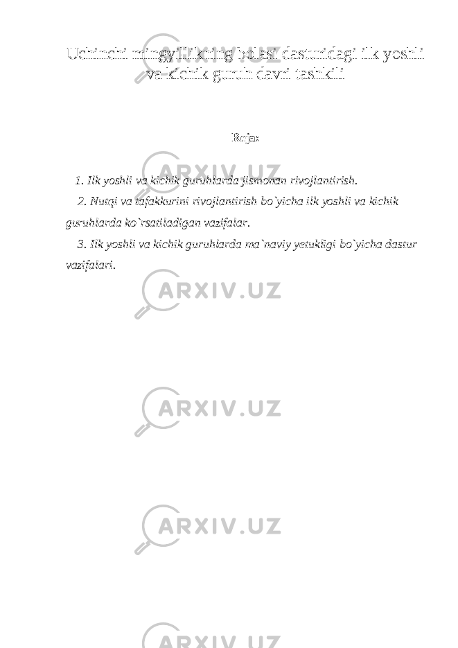 Uchinchi mingyillikning bolasi dasturidagi ilk yoshli va kichik guruh davri tashkili Reja: 1. Ilk yoshli va kichik guruhlarda jismonan rivojlantirish. 2. Nutqi va tafakkurini rivojlantirish bo`yicha ilk yoshli va kichik guruhlarda ko`rsatiladigan vazifalar. 3. Ilk yoshli va kichik guruhlarda ma`naviy yetukligi bo`yicha dastur vazifalari. 