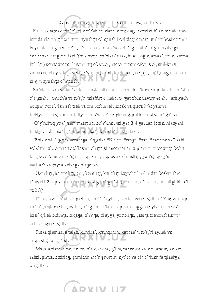 2. Bolalarning nutqi va tafakkurini rivojlantirish. Nutq va tafakkurini rivojlantirish bolalarni atrofidagi narsalar bilan tanishtirish hamda ularning nomlarini aytishga o`rgatish hovlidagi daraxt, gul va boshqa turli buyumlarning nomlarini, o`zi hamda oila a`zolarining ismini to`g`ri aytishga, qarindosh-urug`chilikni ifodalovchi so`zlar (buva, buvi, tog`a, amaki, xola, amma kabilar) xonadondagi buyumlar(televizor, radio, magnitofon, stol, stul-kursi, xontaxta, choynak, payola) kiyimlar(ko`ylak, chopon, do`ppi, tufli)ning nomlarini to`g`ri aytishga o`rgatish. So`zlarni son va kelishikda moslashtirishni, otlarni birlik va ko`plikda ishlatishni o`rgatish. Tovushlarni to`g`ri talaffuz qilishni o`rgatishda davom etish. Tarbiyachi nutqini qunt bilan eshitish va uni tushunish. Ertak va qisqa hikoyalarni tarbiyachining savollari, ilyustratsiyalari bo`yicha gapirib berishga o`rgatish. O`yinchoq yoki rasm mazmuni bo`yicha tuzilgan 3-4 gapdan iborat hikoyani tarbiyachidan so`ng takrorlash ko`nikmasini tarbiyalash. Bolalarni 5 gacha sanashga o`rgatish “Ko`p”, “teng”, “oz”, “hech narsa” kabi so`zlarni o`z o`rnida qo`llashni o`rgatish predmetlar to`plamini miqdoriga ko`ra teng yoki teng emasligini aniqlashni, taqqoslashda ustiga, yoniga qo`yish usullaridan foydalanishga o`rgatish. Uzunligi, balandligi, eni, kengligi, kattaligi boyicha bir-biridan keskin farq qiluvchi 2 ta predmetni taqqoslashga o`rgatish (uzunroq, qisqaroq, uzunligi bir xil va h.k) Doira, kvadratni taniy olish, nomini aytish, farqlashga o`rgatish. O`ng va chap qo`lni farqlay olish, aytish, o`ng qo`l bilan chapdan o`ngga qo`yish malakasini hosil qilish oldinga, orqaga, o`ngga, chapga, yuqoriga, pastga tushunchalarini aniqlashga o`rgatish. Sutka qismlari ertalab, kunduzi, kechqurun, kechasini to`g`ri aytish va farqlashga or`gatish. Mevalardan: olma, uzum, o`rik, olcha, gilos, sabzavotlardan: tarvuz, karam, sabzi, piyoz, bodring, pomidorlarning nomini aytish va bir-biridan farqlashga o`rgatish. 