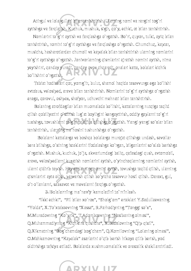  Atirgul va lola gullari bilan tanishtirish. Ularning nomi va rangini tog`ri aytishga va farqlatish. Kuchuk, mushuk, sigir, qo`y, echki, ot bilan tanishtirish. Nomlarini to`g`ri aytish va farqlashga o`rgatish. Bo`ri, quyon, tulki, ayiq bilan tanishtirish, nomini to`g`ri aytishga va farqlashga o`rgatish. Chumchuq, kaptar, musicha, hasharotlardan chumoli va kapalak bilan tanishtirish ularning nomlarini to`g`ri aytishga o`rgatish. Jonivorlarning qismlarini ajratish nomini aytish, nima yeyishini, qanday yuradi, qanday ovoz chqaradi, onalari katta, bolalari kichik bo`lishini o`rgatish. Tabiat hodisalari qor, yomg`ir, bulut, shamol haqida tasavvurga ega bo`lishi avtobus, velosiped, arava bilan tanishtirish. Nomlarini to`g`ri aytishga o`rgatish enaga, qorovul, oshpaz, shofyor, uchuvchi mehnati bilan tanishtirish. Bolaning atrofdagilar bilan muomalada bo`lishi, kattalarning nutqiga taqlid qilish qobiliyatini o`stirish lug`at boyligini kengaytirish, oddiy gaplarni to`g`ri tuzishga, tovushlarni to`g`ri talaffuz qilishga o`rgatish. Yangi-yangi so`zlar bilan tanishtirish, ularning ma`nosini tushunishga o`rgatish. Bolalarni kattalarga va boshqa bolalarga murojat qilishga undash, savollar bera bilishga, o`zining istaklarini ifodalashga ko`rgan, bilganlarini so`zlab berishga o`rgatish. Mushuk, kuchuk, jo`ja, akvariumdagi baliq, qafasdagi qush, avtomobil, arava, velosipedlarni kuzatish nomlarini aytish, o`yinchoqlarning nomlarini aytish, ularni qidirib topish. Hayvonlarning nomini aytish, tovushga taqlid qilish, ularning qismlarini ayta olish, parvarish qilish bo`yicha tasavvur hosil qilish. Daraxt, gul, o`t-o`lanlarni, sabzavot va mevalarni farqigs o`rgatish. 3. Bolalarning ma`naviy kamolatini ta`minlash. “Ikki echki”, “Fil bilan xo`roz”, “Sholg`om” ertaklari Y.Sadullaevaning “Yolda”, X.To`xtaboevning ”Xassa”, R.Farhodiyning ”Tonggi so`z”, M.Muradovning ”Ko`prik”, T.Adomboevning “Nasibaning olmasi”, Q.Muhammadiyning “Kichkina qushcha”, X.Badalovning “Qip-qizil”, Q.Xikmatning “Bog`chamdagi bog`cham”, Q.Komilovning “Lolaning olmasi”, O.Mahkamovning “Kapalak” asarlarini o`qib berish hikoya qilib berish, yod oldirishga tafsiya etiladi. Bolalarda xushmuomalalik va orastalik shakllantiriladi. 