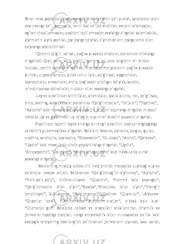 Biron narsa yeyishdan, dasturxonga o`tirishdan oldin qo`l yuvish, kattalardan oldin dasturxonga qo`l uzatmaslik, nonni ikki qo`llab sindirish, ovqatni to`kmasdan, og`izni chapillatmasdan, qoshiqni taqillatmasdan yeyishga o`rgatish salomlashish, kiyimlarini kiyib-yechish, joy-joyiga qo`yish, o`yinchoqlarni joyiga tartib bilan qo`yishga odatlantiriladi. `Qalamni to`g`ri ushlash, qog`oz yuzasida chiziqlar, doirachalar chizishga o`rgatiladi. Qizil, sariq, ko`k, yashil, jigarrang, oq, qora ranglarini bir-biridan farqlash, nomini aytishga o`rgatiladi. Flomaster, mo`yqalamni qog`oz yuzasida yuritish, quyosh, lentalar, pufak uchun iplar, bo`g`irsoq, vagonchalar, bayroqchalar, aravachalar, archa, qog`ozdan qirqilgan ko`ylak, sarafan, ro`molnipolosa doirachalar, nuqtalar bilan bezashga o`rgatish. Loy va plastilindan shirinliklar, piramidalar, teshik kulcha, non, bo`g`irsoq, olma, bodring, sabzi, kattalar yordamida “Qo`g`irchoqlar”, “Jo`jalar”, “Toychoq”, “Ayiqcha” kabi mavzularda loy va plastilin ishlarini bajarishga o`rgatish mustaqil ravishda loy va plastilindan uy-ro`zg`or buyumlari shaklini yasashni o`rgatish. Plastilindan tejamli foydalanishga bir rangli plastilinni boshqa rangdagisiga qarishtirib yubormaslikka o`rgatish. Bolalarni kvadrat, doiracha, barglar, gullar, mashina, sandiqcha, bayroqcha, “Sabzavotlar”, “Guldasta”, “Archa”, “Qorbobo”, “Uycha” kabi mavzularda qirqib-yopishtirishga o`rgatish. “Uycha”, “Zinapoyacha”, “Uzun yo`l”, “Kuchukchaga uycha” kabi mavzularda qurish yasashga o`rgatish. Bolalarning musiqiy tafakkurini rivojlantirish maqsadida quyidagi kuy va qo`shiqlar tavsiya etiladi. M.Ikromov “Qo`g`irchog`im-o`yinchoq”, “Ayiqcha”, “Yo`q-yo`q-yo`q”, D.Omonullaeva- “Qushcha”, “Hamma bola yasangan”, “Qo`g`irchoqcha bilan o`yin”,“Koptok”,“Shaqildoq bilan o`yin”,“Yomg`ir tomchilaydi”, R.Rustamov- “Bekinmachoq”Q.Qodirov- “Quyonlar”, I.Akbarov- “Quyonlar raqsi”, H.Muhamedov-“Buvijonim-buvijon”, o`zbek xalq kuyi- “Chamanda gul”. Bolalarda nafosat va orastalikni shakllantirish. O`simlik va jonivorlar hayotiga qiziqish, ularga ehtiyotkorlik bilan munosabatda bo`lish kabi ekologik tarbiyaning boshlang`ich ko`rinishlari jonivorlarni qiynash, ozor berish, 