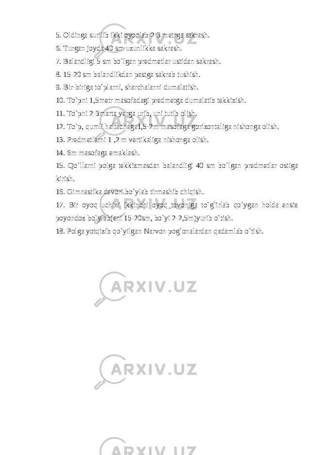 5. Oldinga surilib ikki oyoqlab 2-3 metrga sakrash. 6. Turgan joyda 40 sm uzunlikka sakrash. 7. Balandligi 5 sm bo`lgan predmetlar ustidan sakrash. 8. 15-20 sm balandlikdan pastga sakrab tushish. 9. Bir-biriga to`plarni, sharchalarni dumalatish. 10. To`pni 1,5metr masofadagi predmetga dumalatib tekkizish. 11. To`pni 2-3marta yerga urib, uni tutib olish. 12. To`p, qumli haltachaga1,5-2m masofaga gorizontaliga nishonga olish. 13. Predmetlarni 1 ,2 m vertikaliga nishonga olish. 14. 6m masofaga emaklash. 15. Qo`llarni polga tekkizmasdan balandligi 40 sm bo`lgan predmetlar ostiga kirish. 16. Gimnastika devori bo`ylab tirmashib chiqish. 17. Bir oyoq uchini ikkinchi oyoq tovoniga to`g`irlab qo`ygan holda ensiz poyondoz bo`ylab(eni 15-20sm, bo`yi 2-2,5m)yurib o`tish. 18. Polga yotqizib qo`yilgan Narvon pog`onalardan qadamlab o`tish. 