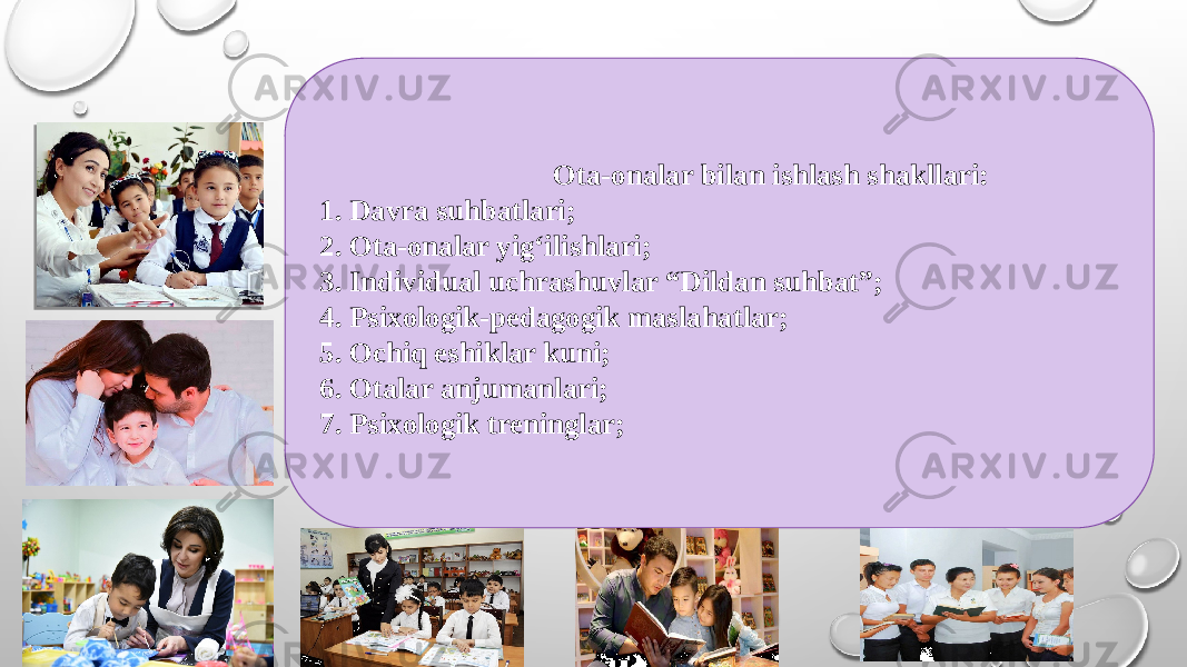  Ota-onalar bilan ishlash shakllari: 1. Davra suhbatlari; 2. Ota-onalar yig‘ilishlari; 3. Individual uchrashuvlar “Dildan suhbat”; 4. Psixologik-pedagogik maslahatlar; 5. Ochiq eshiklar kuni; 6. Otalar anjumanlari; 7. Psixologik treninglar; 