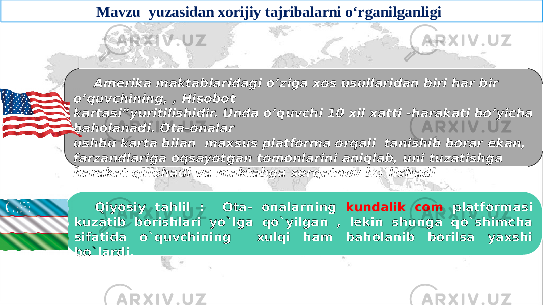 Amerika maktablaridagi o’ziga xos usullaridan biri har bir o’quvchining, , Hisobot kartasi”yuritilishidir. Unda o’quvchi 10 xil xatti -harakati bo’yicha baholanadi. Ota-onalar ushbu karta bilan maxsus platforma orqali tanishib borar ekan, farzandlariga oqsayotgan tomonlarini aniqlab, uni tuzatishga harakat qilishadi va maktabga serqatnov bo`lishadi Qiyosiy tahlil : Ota- onalarning kundalik com platformasi kuzatib borishlari yo`lga qo`yilgan , lekin shunga qo`shimcha sifatida o`quvchining xulqi ham baholanib borilsa yaxshi bo`lardi. Mavzu yuzasidan xorijiy tajribalarni o‘rganilganligi 