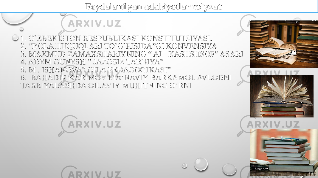 1. O`ZBEKISTON RESPUBLIKASI KONSTITUTSIYASI. 2. “BOLA HUQUQLARI TO`G`RISIDA”GI KONVENSIYA 3. MAXMUD ZAMAXSHARIYNING “ AL- KASHSHSOF” ASARI 4. ADEM GUNESH “ JAZOSIZ TARBIYA” 5. M . ISHANOVA” OILA PEDAGOGIKASI” 6. BAHADIR KARIMOV MAʼNAVIY BARKAMOL AVLODNI TARBIYALASHDA OILAVIY MUHITNING OʻRNI Foydalanilgan adabiyotlar ro`yxati 