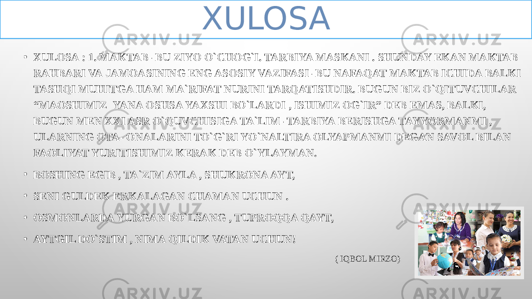 • XULOSA : 1. MAKTAB- BU ZIYO O`CHOG`I. TARBIYA MASKANI . SHUNDAY EKAN MAKTAB RAHBARI VA JAMOASINING ENG ASOSIY VAZIFASI- BU NAFAQAT MAKTAB ICHIDA BALKI TASHQI MUHITGA HAM MA`RIFAT NURINI TARQATISHDIR. BUGUN BIZ O`QITUVCHILAR “MAOSHIMIZ YANA OSHSA YAXSHI BO`LARDI , ISHIMIZ OG`IR” DEB EMAS, BALKI, BUGUN MEN XXI ASR O`QUVCHISIGA TA`LIM- TARBIYA BERISHGA TAYYORMANMI , ULARNING OTA- ONALARINI TO`G`RI YO`NALTIRA OLYAPMANMI DEGAN SAVOL BILAN FAOLIYAT YURITISHIMIZ KERAK DEB O`YLAYMAN. • BOSHING EGIB , TA`ZIM AYLA , SHUKRONA AYT, • SENI GULDEK ERKALAGAN CHAMAN UCHUN . • OSMONLARDA YURGAN BO`LSANG , TUPROQQA QAYT, • AYTGIL DO`STIM , NIMA QILDIK VATAN UCHUN! ( IQBOL MIRZO) XULOSA 