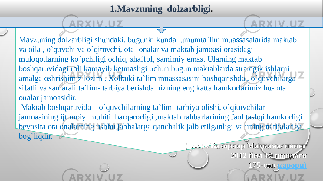 1.Mavzuning dolzarbligi . Mavzuning dolzarbligi shundaki, bugunki kunda umumta`lim muassasalarida maktab va oila , o`quvchi va o`qituvchi, ota- onalar va maktab jamoasi orasidagi muloqotlarning ko`pchiligi ochiq, shaffof, samimiy emas. Ularning maktab boshqaruvidagi roli kamayib ketmasligi uchun bugun maktablarda strategik ishlarni amalga oshrishimiz lozim . Xolbuki ta`lim muassasasini boshqarishda , o`quvchilarga sifatli va samarali ta`lim- tarbiya berishda bizning eng katta hamkorlarimiz bu- ota onalar jamoasidir. Maktab boshqaruvida o`quvchilarning ta`lim- tarbiya olishi, o`qituvchilar jamoasining ijtimoiy muhiti barqarorligi ,maktab rahbarlarining faol tashqi hamkorligi bevosita ota onalarning ushbu jabhalarga qanchalik jalb etilganligi va uning natijalariga bog`liqdir. ( Asos:Вазирлар Маҳкамасининг 2012 йил 19 июндаги 175-сон  қарори )   