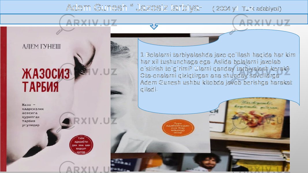  Adem Gunesh “ Jazosiz tarbiya ” ( 2004 yil Turk adabiyoti) 1.Bolalarni tarbiyalashda jazo qo‘llash haqida har kim har xil tushunchaga ega. Aslida bolalarni jazolab oʻstirish toʻgʻrimi? Ularni qanday tarbiyalash kerak? Ota-onalarni qiziqtirgan ana shunday savollarga Adem Gunesh ushbu kitobda javob berishga harakat qiladi. 