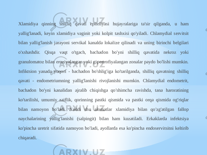 Xlamidiya qinning shilliq qavati epiteliyasi hujayralariga ta&#39;sir qilganda, u ham yallig&#39;lanadi, keyin xlamidiya vaginit yoki kolpit tashxisi qo&#39;yiladi. Chlamydial servitsit bilan yallig&#39;lanish jarayoni servikal kanalda lokalize qilinadi va uning birinchi belgilari o&#39;xshashdir. Qisqa vaqt o&#39;tgach, bachadon bo&#39;yni shilliq qavatida nekroz yoki granulomatoz bilan eroziyalangan yoki gipertrofiyalangan zonalar paydo bo&#39;lishi mumkin. Infiktsion yanada yuqori - bachadon bo&#39;shlig&#39;iga ko&#39;tarilganda, shilliq qavatning shilliq qavati - endometriumning yallig&#39;lanishi rivojlanishi mumkin. Chlamydial endometrit, bachadon bo&#39;yni kanalidan ajralib chiqishga qo&#39;shimcha ravishda, tana haroratining ko&#39;tarilishi, umumiy zaiflik, qorinning pastki qismida va pastki orqa qismida og&#39;riqlar bilan namoyon bo&#39;ladi. Xuddi shu alomatlar xlamidiya bilan qo&#39;zg&#39;atilgan fallop naychalarining yallig&#39;lanishi (salpingit) bilan ham kuzatiladi. Erkaklarda infektsiya ko&#39;pincha uretrit sifatida namoyon bo&#39;ladi, ayollarda esa ko&#39;pincha endoservitsitni keltirib chiqaradi. 