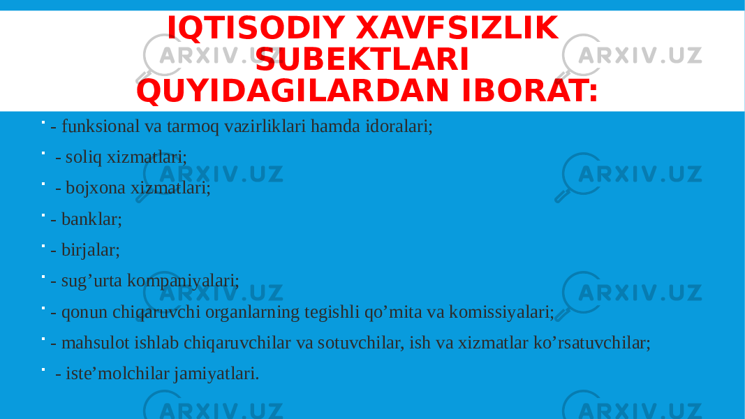 IQTISODIY XAVFSIZLIK SUBEKTLARI QUYIDAGILARDAN IBORAT:  - funksional va tarmoq vazirliklari hamda idoralari;  - soliq xizmatlari;  - bojxona xizmatlari;  - banklar;  - birjalar;  - sug’urta kompaniyalari;  - qonun chiqaruvchi organlarning tegishli qo’mita va komissiyalari;  - mahsulot ishlab chiqaruvchilar va sotuvchilar, ish va xizmatlar ko’rsatuvchilar;  - iste’molchilar jamiyatlari. 