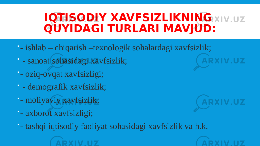 IQTISODIY XAVFSIZLIKNING QUYIDAGI TURLARI MAVJUD:  - ishlab – chiqarish –texnologik sohalardagi xavfsizlik;  - sanoat sohasidagi xavfsizlik;  - oziq-ovqat xavfsizligi;  - demografik xavfsizlik;  - moliyaviy xavfsizlik;  - axborot xavfsizligi;  - tashqi iqtisodiy faoliyat sohasidagi xavfsizlik va h.k. 