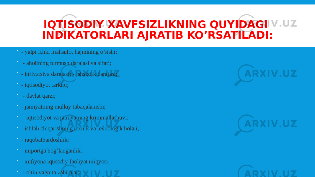 IQTISODIY XAVFSIZLIKNING QUYIDAGI INDIKATORLARI AJRATIB KO’RSATILADI:  - yalpi ichki mahsulot hajmining o’sishi;  - aholining turmush darajasi va sifati;  - inflyatsiya darajasi; - ishsizlik darajasi;  - iqtisodiyot tarkibi;  - davlat qarzi;  - jamiyatning mulkiy tabaqalanishi;  - iqtisodiyot va jamiyatning kriminallashuvi;  - ishlab chiqarishning texnik va texnologik holati;  - raqobatbardoshlik;  - importga bog’langanlik;  - xufiyona iqtisodiy faoliyat miqyosi;  - oltin valyuta zahiralari. 