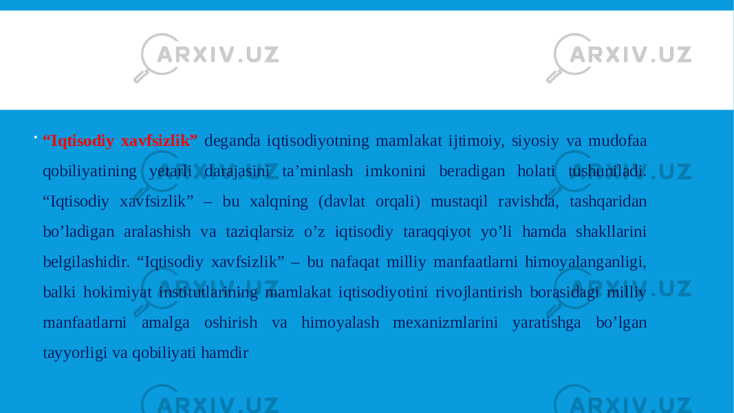  “ Iqtisodiy xavfsizlik” deganda iqtisodiyotning mamlakat ijtimoiy, siyosiy va mudofaa qobiliyatining yetarli darajasini ta’minlash imkonini beradigan holati tushuniladi. “Iqtisodiy xavfsizlik” – bu xalqning (davlat orqali) mustaqil ravishda, tashqaridan bo’ladigan aralashish va taziqlarsiz o’z iqtisodiy taraqqiyot yo’li hamda shakllarini belgilashidir. “Iqtisodiy xavfsizlik” – bu nafaqat milliy manfaatlarni himoyalanganligi, balki hokimiyat institutlarining mamlakat iqtisodiyotini rivojlantirish borasidagi milliy manfaatlarni amalga oshirish va himoyalash mexanizmlarini yaratishga bo’lgan tayyorligi va qobiliyati hamdir 