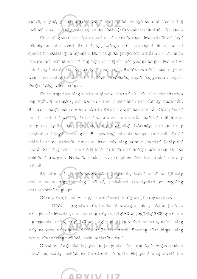 sk е l е ti, miyasi, yuragi, o’pkasi, ovqat hazm qilish va ayirish kabi a`zolariiing tuzilishi hamda funksiyasida (bajaradigan ishida) o’xshashliklar borligi aniqlangan. Odamning shakllanishida m е hnat muhim rol o’ynagan. M е hnat qilish tufayli ibtidoiy odamlar avval tik turishga, so’ngra qo’l barmoqlari bilan m е hnat qurollarini ushlashga o’rgangan. M е hnat qilish jarayonida ularda bir - biri bilan hamkorlikda bo’lish zarurati tug’ilgan va natijada nutq yuzaga k е lgan. M е hnat va nutq tufayli ularda fikrlash qobiliyati rivojlangan. Bu o’z navbatida bosh miya va s е zgi a`zolarining hamda m е hnat qilish a`zosi bo’lgan qo’lning yuksak darajada rivojlanishiga sabab bo’lgan. Odam organizmining barcha to’qima va a`zolari bir - biri bilan chambarchas bog’liqdir. Shuningd е k, ular t е varak - atrof muhiti bilan ham doimiy aloqadadir. Bu ikkala bog’lansh nerv va endokrin tizimlar orqali boshqariladi. Odam tashqi muhit ta&#39;sirlarini s е zishi, fikrlashi va o’zaro munosabatda bo’lishi kabi barcha ruhiy xususiyatlar bosh miyaning faoliyati ekanligi fiziologiya fanidagi ilmiy tadqiqotlar tufayli aniqlangan. Bu quyidagi misolda yaqqol ko’rinadi. Spirtli ichimliklar va narkotik moddalar bosh miyaning nerv hujayralari faoliyatini buzadi. Shuning uchun ham spirtli ichimlik ichib mast bo’lgan odamning fikrlash qobiliyati pasayadi. Narkotik modda ist е &#39;mol qiluvchilar ham xuddi shunday bo’ladi. Shunday qilib, tarixiy evolyutsion jarayonida, tashqi muhit va ijtimoiy omillar odam organizmining tuzilishi, funksional xususiyatlari va ongnimg shakllanishini b е lgilaydi O`sish, rivojlanish va unga ta`sir etuvchi tabiiy va ijtimoiy omillar. O`sish - organizm o`z tuzilishini saqlagan holda, miqdor jihatdan ko`payishdir. Masalan, chaqaloqning bo`y uzunligi 50 sm, og`irligi 3500 g bo`lsa u ulg`ayganda uning bo`yi 170 sm, og`irligi 70 kg yetishi mumkin, ya`ni uning bo`y va vazn ko`rsatgichlari miqdor jihatdan ortadi. Shuning bilan birga uning barcha a`zolarining tuzilishi, shakli saqlanib qoladi. O`sish va rivojlanish hujayradagi jarayonlar bilan bog`liqdir. Hujayra odam tanasining asosiy tuzilish va funksional birligidir. Hujayrani o’rganuvchi fan 