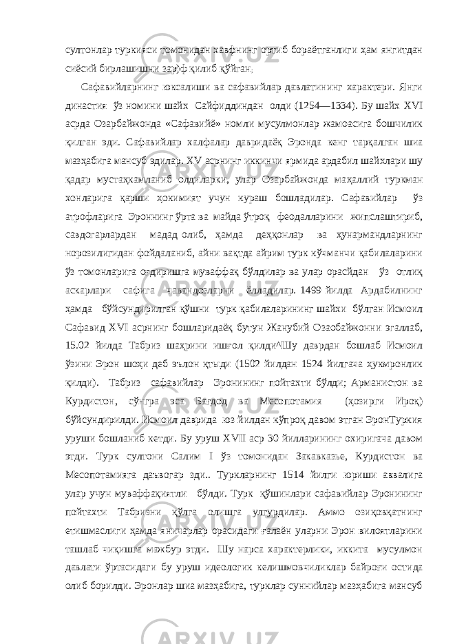 султонлар туркияси томонидан хавфнинг ортиб бораётганлиги ҳам янгитдан сиёсий бирлашишни зар)ф қилиб қўйган ; Сафавийларнинг юксалиши ва сафавийлар давлатининг характери. Янги династия ўз номини шайх Сайфиддиндан олди (1254—1334). Бу шайх XVI асрда Озарбайжонда «Сафавийё» номли мусулмонлар жамоасига бошчилик қилган эди. Сафавий лар халфалар давридаёқ Эронда кенг тарқалган шиа мазҳабига мансуб эдилар. XV асрнинг иккинчи ярмида ардабил шайхлари шу қадар мустаҳкамланиб олдиларки, улар Озарбайжонда ма ҳаллий туркман хонларига қарши ҳокимият учун кураш бошладилар. Сафавийлар ўз атрофларига Эроннинг ўрта ва майда ўтроқ феодалларини жипслаштириб, савдогарлардан мадад олиб, ҳамда деҳқонлар ва ҳунармандларнинг норозилигидан фойдаланиб, айни вақтда айрим турк кўчманчи қабилаларини ўз томонларига оғдиришга муваффақ бўлдилар ва улар орасйдан ўз отлиқ аскарлари сафига чавандозларни ёлладилар. 1499 йилда Ардабилнинг ҳамда бўйсундирилган қўшни турк қабилаларининг шайхи бўлган Исмоил Сафавид XVI асрнинг бошларидаёқ бутун Жанубий Озаобайжонни эгаллаб, 15.02 йил да Табриз шаҳрини ишғол қилди^Шу даврдан бошлаб Исмоил ўзини Эрон шоҳи деб эълон қтыди (1502 йилдан 1524 йилгача ҳукмронлик қилди). Табриз сафавийлар Эронининг пойтахти бўлди; Арманистон ва Курдистон, сўнгра эса Бағдод ва Месо потамия (ҳозирги Ироқ) бўйсундирилди. Исмоил даврида юз йилдан кўпроқ давом этган ЭронТуркия уруши бошланиб кетди. Бу уруш XVII аср 30 йилларининг охиригача давом этди. Турк султони Салим I ўз томонидан Закавказье, Курдистон ва Месопотамияга даъвогар зди.. Туркларнинг 1514 йилги юриши аввалига улар учун муваффақиятли бўлди. Турк қўшинлари сафавийлар Эронининг пойтахти Табризни қўлга олишга улгурдилар. Аммо озиқовқатнинг етишмаслиги ҳамда яничарлар орасидаги ғалаён уларни Эрон вилоятларини ташлаб чиқишга мажбур этди. Шу нарса характерлики, иккита мусулмон давлати ўртасидаги бу уруш идеологик келишмовчиликлар байроғи ос тида олиб борилди. Эронлар шиа мазҳабига, турклар суннийлар мазҳабига мансуб 