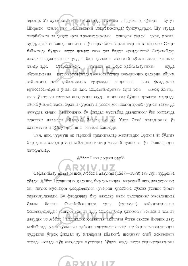 эдилар. Уз ҳукмронлигининг охирида Исмоил , Грузкяни, сўнгра бутун Ширвон хонлигини (Шимолий Озар байжонда) бўйсундирди. Шу тарзда озарбайжон ва фақат эрон элементларидан ташқари турли турк, тожик, курд, араб ва бошқа элатларни ўз таркибига бирлаштирган ва маркази Озар - байжонда бўлган катта давлат анча тез барпо этилди. ^ес/^ Сафавийлар давлати аҳолисининг учдан бир қисмига яқининй кўчманчилар ташкил қилар эди. Озарбайжон, туркман ва форс қабилаларининг жуда кўпчилигида патриархалфеодал муносабатлар ҳукмронлик қиларди, айрим қабилалар эса қабилачилик тузумидан эндигина илк феодализм муносабатларига ўтаётган эди. Сафавийларнинг ацча кенг «ямоқ ёстиқ», яъни ўз этник состави жиҳатидан жуда хилмахил бўлган давлати юқорида айтиб ўтилганидек, Эронга турклар агрессиями таҳдид қилиб турган вазиятда вужудга келди. Кейинчалик бу феодал мустабид давлатнинг ўзи ниҳоятда агрессив давлатга айланиб, Закавказье ва Урта Осиё халқларини ўз ҳокимиятига бўйсундиришга интила бошлади. Тил, дин, турмуш ва тарихий традициялар жиҳатидан Эронга ёт бўлган бир қанча халқлар сафавийларнинг оғир миллий зулмини ўз бошларидан кечирдилар. Аббос I нинг урушларй. Сафавийлар давлати шоҳ Аббос I даврида (1587—1629) энг .кўп қудратга тўлди. Аббос I подшолик қилиши, бир томондан, марказий шоҳ давлатининг энг йирик мустақил феодалларни тугатиш ҳисобига сўзсиз ўсиши билан характерланади. Бу феодаллар бир вақтлар янги сулоланинг кжсалишига ёрдам берган Озарбайжондаги турк (туркман) қабилаларининг бошлиқларидан ташкил топган эди. Сафавийлар ҳокимият тепасига келган даврдан то Аббос I подшолик қилаётган пайтгача ўтган саксон йиллик давр мобайнида улар кўчманчи қабила зодагонларининг энг йирик вакилларидан қудратли ўтроқ феодал ер эгаларига айланиб, шоҳнинг олий ҳокимияти остида амалда кўп жиҳатдан мустақил бўлган жуда катта территорияларни 