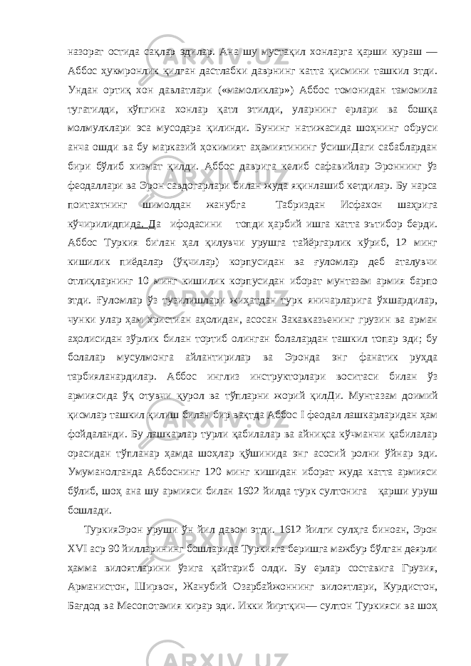 назорат остида сақлар эдилар. Ана шу мустақил хонларга қарши кураш — Аббос ҳукмронлик қилган дастлабки даврнинг катта қисмини ташкил этди. Ундан ортиқ хон давлатлари («мамоликлар») Аббос томонидан тамомила тугатилди, кўпгина хонлар қатл этилди, уларнинг ерлари ва бошқа молмулклари эса мусодара қилинди. Бунинг натижасида шоҳнинг обруси анча ошди ва бу марказий ҳокимият аҳамиятининг ўсишиДаги сабаблардан бири бўлиб хизмат қилди. Аббос даврига келиб сафавийлар Эроннинг ўз феодаллари ва Эрон савдогарлари билан жуда яқинлашиб кетдилар. Бу нарса поитахтнинг шимолдан жанубга Табриздан Исфахон шаҳрига кўчирилидпид а. Д а ифодасини топди ҳарбий ишга катта эътибор берди. Аббос Туркия би&#39;лан ҳал қилувчи урушга тайёргарлик кўриб, 12 минг кишилик пиёдалар (ўқчилар) корпусидан ва ғуломлар деб аталувчи отлиқларнинг 10 минг кишилик корпусидан иборат мунтазам армия барпо этди. Ғуломлар ўз тузилишлари жиҳатдан турк яничарларига ўхшардилар, чунки улар ҳам христиан аҳолидан, асосан Закавказьенинг грузин ва арман аҳолисидан зўрлик би лан тортиб олинган болалардан ташкил топар эди; бу болалар мусулмонга айлантирилар ва Эронда энг фанатик руҳда тарбияланардилар. Аббос инглиз инструкторлари воситаси билан ўз армиясида ўқ отувчи қурол ва тўпларни жорий қилДи. Мунта зам доимий қисмлар ташкил қилиш билан бир вақтда Аббос I феодал лашкарларидан ҳам фойдаланди. Бу лашкарлар турли қабилалар ва айниқса кўчманчи қабилалар орасидан тўпланар ҳамда шоҳлар қўшинида энг асосий ролни ўйнар эди. Умуманолганда Аббоснинг 120 минг кишидан иборат жуда катта армияси бўлиб, шоҳ ана шу армияси билан 1602 йилда турк султонига қарши уруш бошлади. ТуркияЭрон уруши ўн йил давом этди. 1612 йилги сулҳга биноан, Эрон XVI аср 90 йилларининг бошларида Туркияга беришга мажбур бўлган деярли ҳамма вилоятларини ўзига қайтариб олди. Бу ерлар составига Грузия, Арманистон, Ширвон, Жанубий Озарбайжоннинг вилоятлари, Курдистон, Бағдод ва Месопотамия кирар эди. Икки йиртқич— султон Туркияси ва шоҳ 