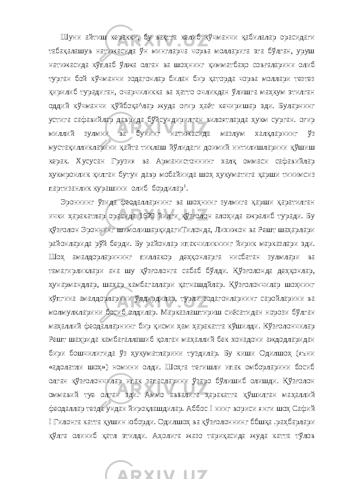 Шуни айтиш керакки, бу вақтга келиб кўчманчи қабилалар орасидаги табақалашув натижасида ўн мингларча чорва молларига эга бўлган, уруш натижасида кўплаб ўлжа олган ва шоҳ нинг қимматбаҳо совғаларини олиб турган бой кўчманчи зодагонлар билан бир қаторда чорва моллари тезтез қирилиб турадиган, очарчиликка ва ҳатто очликдан ўлишга маҳкум этилган оддий кўчманчи қўйбоқа^лар жуда оғир ҳаёт кечиришар эди. Буларнинг устига сафавийлар даврида бўйсундирилган вилоятларда ҳукм сурган. оғир миллий зулмни ва бунинг натижа сида мазлум халқларнинг ўз мустақилликларини қайта тиклаш йўлидаги доимий интилишларини қўшиш керак. Хусусан Гру зия ва Арманистоннинг халқ оммаси сафавийлар ҳукмронлик қилган бутун давр мобайиида шоҳ ҳукуматига қарши тинимсиз партизанлик курашини олиб бордилар 1 . Эроннинг ўзида феодалларнинг ва шоҳнинг зулмига қарши қаратилган ички ҳаракатлар орасида 1629 йилги қўзғолон алоҳида ажралиб туради. Бу қўзғолон Эроннинг шимолишарқидагиТилонда, Лихижон ва Решт шаҳарлари районларида рўй берди. Бу районлар ипакчиликнинг йирик марказлари эди. Шоҳ амалдорларининг пиллакор деҳқонларга нисбатан зулмлари ва тамагирликлари ана шу қўзғолонга сабаб бўлди. Қўзғолонда деҳқонлар, ҳунармандлар, шаҳар камбагаллари қатнашдйлар. Қўзғолончилар шоҳнинг кўпгина амалдорларини ўлдирдилар, турли зодагонларнинг саройларини ва молмулкларини босиб олдилар. Марказлаштириш сиёсатидан норози бўлган маҳал лий феодалларнинг бир қисми ҳам ҳаракатга кўшилди. Кўзғолончилар Решт шаҳрида камбағаллашиб қолган маҳаллий бек хонадони аждодларидан бири бошчилигида ўз ҳукуматларини туздилар. Бу киши Одилшоҳ (яъни «адолатли шоҳ») номини олди. Шоҳга тегишли ипак омборларини босиб олган қўзғолончилар ипак запасларини ўзаро бўлишиб олишди. Қўзғолон оммавий туе олган эди. Аммо аввалига ҳаракатга қўшилган ма ҳаллий феодаллар тезда ундан йироқлашдилар. Аббос I нинг вориси янги шоҳ Сафий I Гилонга катта қушин юборди. Одил шоҳ ва қўзғолоннинг ббшқа .раҳбарлари қўлга олиниб қатл этилди. Аҳолига жазо тариқасида жуда катта тўлов 