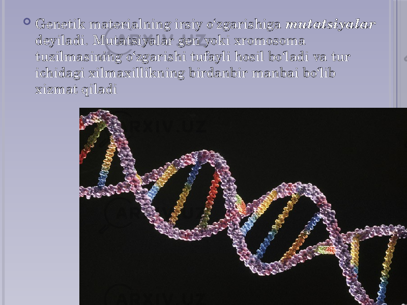  Genetik materialning irsiy o‘zgarishiga mutatsiyalar deyiladi. Mutatsiyalar gen yoki xromosoma tuzilmasining o‘zgarishi tufayli hosil bo‘ladi va tur ichidagi xilma xillikning birdan bir manbai bo‘lib xizmat qiladi 