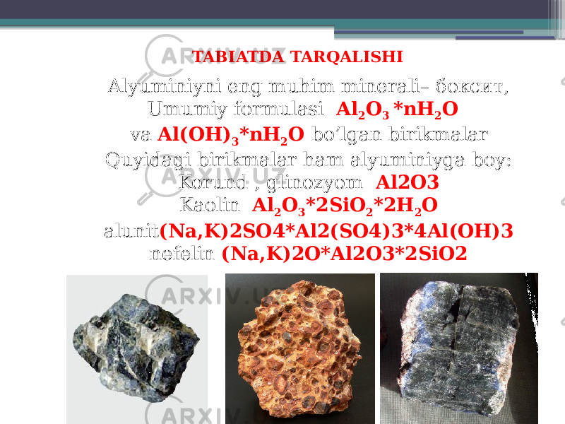 TABIATDA TARQALISHI Alyuminiyni eng muhim minerali– боксит, Umumiy formulasi   Al 2 O 3 *nH 2 O   va  Al(OH) 3 *nH 2 O bo’lgan birikmalar Quyidagi birikmalar ham alyuminiyga boy: Korund , glinozyom Al2O3 Kaolin Al 2 O 3 *2SiO 2 *2H 2 O alunit (Na,K)2SO4*Al2(SO4)3*4Al(OH)3 nefelin (Na,K)2O*Al2O3*2SiO2 