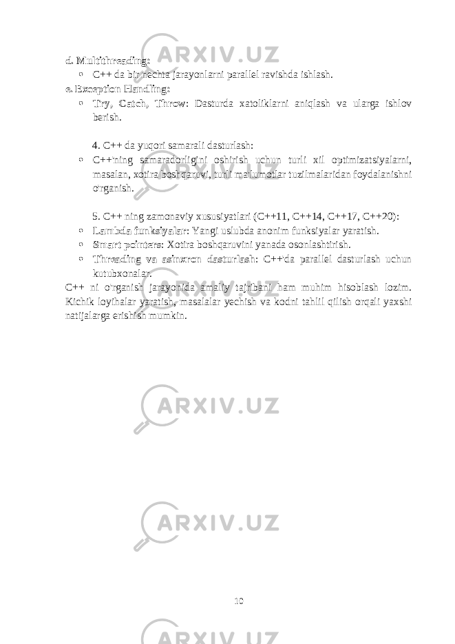 d. Multithreading :  C++ da bir nechta jarayonlarni parallel ravishda ishlash. e. Exception Handling :  Try, Catch, Throw : Dasturda xatoliklarni aniqlash va ularga ishlov berish. 4. C++ da yuqori samarali dasturlash :  C++&#39;ning samaradorligini oshirish uchun turli xil optimizatsiyalarni, masalan, xotira boshqaruvi, turli ma&#39;lumotlar tuzilmalaridan foydalanishni o&#39;rganish. 5. C++ ning zamonaviy xususiyatlari (C++11, C++14, C++17, C++20) :  Lambda funksiyalar : Yangi uslubda anonim funksiyalar yaratish.  Smart pointers : Xotira boshqaruvini yanada osonlashtirish.  Threading va asinxron dasturlash : C++&#39;da parallel dasturlash uchun kutubxonalar. C++ ni o&#39;rganish jarayonida amaliy tajribani ham muhim hisoblash lozim. Kichik loyihalar yaratish, masalalar yechish va kodni tahlil qilish orqali yaxshi natijalarga erishish mumkin. 10 