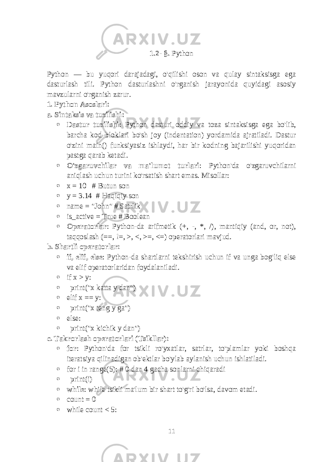 1.2 - §. Python Python — bu yuqori darajadagi, o&#39;qilishi oson va qulay sintaksisga ega dasturlash tili. Python dasturlashni o&#39;rganish jarayonida quyidagi asosiy mavzularni o&#39;rganish zarur. 1. Python Asoslari: a. Sintaksis va tuzilishi:  Dastur tuzilishi : Python dasturi oddiy va toza sintaksisga ega bo&#39;lib, barcha kod bloklari bo&#39;sh joy (indentation) yordamida ajratiladi. Dastur o&#39;zini main() funksiyasiz ishlaydi, har bir kodning bajarilishi yuqoridan pastga qarab ketadi.  O&#39;zgaruvchilar va ma&#39;lumot turlari : Python&#39;da o&#39;zgaruvchilarni aniqlash uchun turini ko&#39;rsatish shart emas. Misollar:  x = 10 # Butun son  y = 3.14 # Haqiqiy son  name = &#34;John&#34; # Satrlik  is_active = True # Boolean  Operatorlar : Python-da arifmetik (+, -, *, /), mantiqiy (and, or, not), taqqoslash (==, !=, >, <, >=, <=) operatorlari mavjud. b. Shartli operatorlar:  if, elif, else : Python-da shartlarni tekshirish uchun if va unga bog&#39;liq else va elif operatorlaridan foydalaniladi.  if x > y:  print(&#34;x katta y dan&#34;)  elif x == y:  print(&#34;x teng y ga&#34;)  else:  print(&#34;x kichik y dan&#34;) c. Takrorlash operatorlari (Tsikllar):  for : Python&#39;da for tsikli ro&#39;yxatlar, satrlar, to&#39;plamlar yoki boshqa iteratsiya qilinadigan ob&#39;ektlar bo&#39;ylab aylanish uchun ishlatiladi.  for i in range(5): # 0 dan 4 gacha sonlarni chiqaradi  print(i)  while : while tsikli ma&#39;lum bir shart to&#39;g&#39;ri bo&#39;lsa, davom etadi.  count = 0  while count < 5: 11 