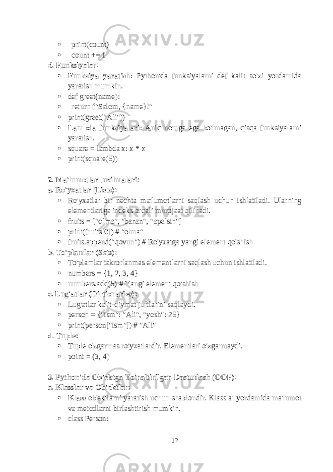  print(count)  count += 1 d. Funksiyalar:  Funksiya yaratish : Python&#39;da funksiyalarni def kalit so&#39;zi yordamida yaratish mumkin.  def greet(name):  return f&#34;Salom, {name}!&#34;  print(greet(&#34;Ali&#34;))  Lambda funksiyalari : Aniq nomga ega bo&#39;lmagan, qisqa funksiyalarni yaratish.  square = lambda x: x * x  print(square(5)) 2. Ma&#39;lumotlar tuzilmalari: a. Ro&#39;yxatlar (Lists):  Ro&#39;yxatlar bir nechta ma&#39;lumotlarni saqlash uchun ishlatiladi. Ularning elementlariga indeks orqali murojaat qilinadi.  fruits = [&#34;olma&#34;, &#34;banan&#34;, &#34;apelsin&#34;]  print(fruits[0]) # &#34;olma&#34;  fruits.append(&#34;qovun&#34;) # Ro&#39;yxatga yangi element qo&#39;shish b. To&#39;plamlar (Sets):  To&#39;plamlar takrorlanmas elementlarni saqlash uchun ishlatiladi.  numbers = {1, 2, 3, 4}  numbers.add(5) # Yangi element qo&#39;shish c. Lug&#39;atlar (Dictionaries):  Lug&#39;atlar kalit-qiymat juftlarini saqlaydi.  person = {&#34;ism&#34;: &#34;Ali&#34;, &#34;yosh&#34;: 25}  print(person[&#34;ism&#34;]) # &#34;Ali&#34; d. Tuple:  Tuple o&#39;zgarmas ro&#39;yxatlardir. Elementlari o&#39;zgarmaydi.  point = (3, 4) 3. Python&#39;da Ob&#39;ektga Yo&#39;naltirilgan Dasturlash (OOP): a. Klasslar va Ob&#39;ektlar:  Klass ob&#39;ektlarni yaratish uchun shablondir. Klasslar yordamida ma&#39;lumot va metodlarni birlashtirish mumkin.  class Person: 12 