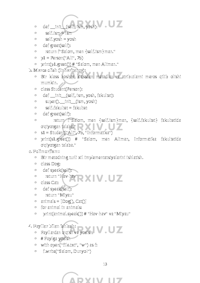  def __init__(self, ism, yosh):  self.ism = ism  self.yosh = yosh  def greet(self):  return f&#34;Salom, men {self.ism}man.&#34;  p1 = Person(&#34;Ali&#34;, 25)  print(p1.greet()) # &#34;Salom, men Aliman.&#34; b. Meros olish (Inheritance):  Bir klass boshqa klassdan metodlar va atributlarni meros qilib olishi mumkin.  class Student(Person):  def __init__(self, ism, yosh, fakultet):  super().__init__(ism, yosh)  self.fakultet = fakultet  def greet(self):  return f&#34;Salom, men {self.ism}man, {self.fakultet} fakultetida o&#39;qiyotgan talaba.&#34;  s1 = Student(&#34;Ali&#34;, 25, &#34;Informatika&#34;)  print(s1.greet()) # &#34;Salom, men Aliman, Informatika fakultetida o&#39;qiyotgan talaba.&#34; c. Polimorfizm:  Bir metodning turli xil implementatsiyalarini ishlatish.  class Dog:  def speak(self):  return &#34;Hav-hav&#34;  class Cat:  def speak(self):  return &#34;Miyau&#34;  animals = [Dog(), Cat()]  for animal in animals:  print(animal.speak()) # &#34;Hav-hav&#34; va &#34;Miyau&#34; 4. Fayllar bilan ishlash:  Fayllardan o&#39;qish va yozish:  # Faylga yozish  with open(&#34;file.txt&#34;, &#34;w&#34;) as f:  f.write(&#34;Salom, Dunyo!&#34;) 13 
