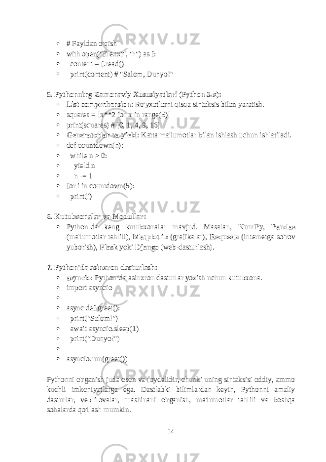  # Fayldan o&#39;qish  with open(&#34;file.txt&#34;, &#34;r&#34;) as f:  content = f.read()  print(content) # &#34;Salom, Dunyo!&#34; 5. Pythonning Zamonaviy Xususiyatlari (Python 3.x):  List comprehension : Ro&#39;yxatlarni qisqa sintaksis bilan yaratish.  squares = [x**2 for x in range(5)]  print(squares) # [0, 1, 4, 9, 16]  Generatorlar va yield : Katta ma&#39;lumotlar bilan ishlash uchun ishlatiladi.  def countdown(n):  while n > 0:  yield n  n -= 1  for i in countdown(5):  print(i) 6. Kutubxonalar va Modullar:  Python-da keng kutubxonalar mavjud. Masalan, NumPy , Pandas (ma&#39;lumotlar tahlili), Matplotlib (grafikalar), Requests (internetga so&#39;rov yuborish), Flask yoki Django (web-dasturlash). 7. Python&#39;da asinxron dasturlash:  asyncio : Python’da asinxron dasturlar yozish uchun kutubxona.  import asyncio   async def greet():  print(&#34;Salom!&#34;)  await asyncio.sleep(1)  print(&#34;Dunyo!&#34;)   asyncio.run(greet()) Pythonni o&#39;rganish juda oson va foydalidir, chunki uning sintaksisi oddiy, ammo kuchli imkoniyatlarga ega. Dastlabki bilimlardan keyin, Pythonni amaliy dasturlar, veb-ilovalar, mashinani o&#39;rganish, ma&#39;lumotlar tahlili va boshqa sohalarda qo&#39;llash mumkin. 14 