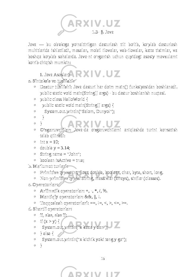 1.3 - §. Java Java — bu ob&#39;ektga yo&#39;naltirilgan dasturlash tili bo&#39;lib, ko&#39;plab dasturlash muhitlarida ishlatiladi, masalan, mobil ilovalar, veb-ilovalar, katta tizimlar, va boshqa ko&#39;plab sohalarda. Java-ni o&#39;rganish uchun quyidagi asosiy mavzularni ko&#39;rib chiqish mumkin: 1. Java Asoslari : a. Sintaksis va tuzilishi :  Dastur tuzilishi : Java dasturi har doim main() funksiyasidan boshlanadi. public static void main(String[] args) - bu dastur boshlanish nuqtasi.  public class HelloWorld {  public static void main(String[] args) {  System.out.println(&#34;Salom, Dunyo!&#34;);  }  }  O&#39;zgaruvchilar : Java-da o&#39;zgaruvchilarni aniqlashda turini ko&#39;rsatish talab qilinadi:  int x = 10;  double y = 3.14;  String name = &#34;John&#34;;  boolean isActive = true; b. Ma&#39;lumot turlari :  Primitive types : int , float , double , boolean , char , byte , short , long .  Non-primitive types : String , massivlar (arrays), sinflar (classes). c. Operatorlar :  Arifmetik operatorlar : + , - , * , / , % .  Mantiqiy operatorlar : && , || , ! .  Taqqoslash operatorlari : == , != , < , > , <= , >= . d. Shartli operatorlar :  if , else , else if :  if (x > y) {  System.out.println(&#34;x katta y dan&#34;);  } else {  System.out.println(&#34;x kichik yoki teng y ga&#34;);  } 15 