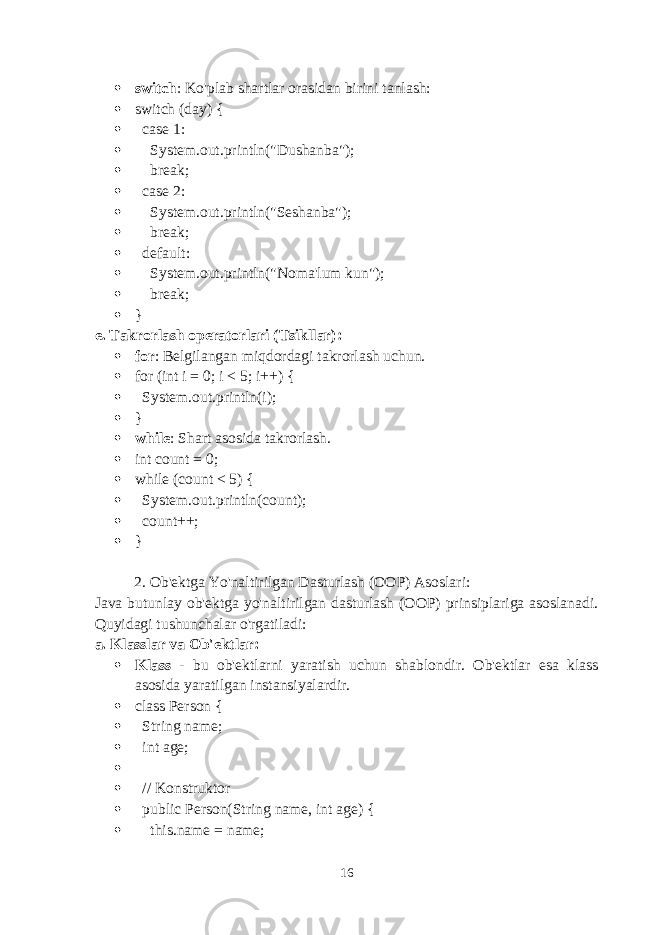  switch : Ko&#39;plab shartlar orasidan birini tanlash:  switch (day) {  case 1:  System.out.println(&#34;Dushanba&#34;);  break;  case 2:  System.out.println(&#34;Seshanba&#34;);  break;  default:  System.out.println(&#34;Noma&#39;lum kun&#34;);  break;  } e. Takrorlash operatorlari (Tsikllar) :  for : Belgilangan miqdordagi takrorlash uchun.  for (int i = 0; i < 5; i++) {  System.out.println(i);  }  while : Shart asosida takrorlash.  int count = 0;  while (count < 5) {  System.out.println(count);  count++;  } 2. Ob&#39;ektga Yo&#39;naltirilgan Dasturlash (OOP) Asoslari : Java butunlay ob&#39;ektga yo&#39;naltirilgan dasturlash (OOP) prinsiplariga asoslanadi. Quyidagi tushunchalar o&#39;rgatiladi: a. Klasslar va Ob&#39;ektlar :  Klass - bu ob&#39;ektlarni yaratish uchun shablondir. Ob&#39;ektlar esa klass asosida yaratilgan instansiyalardir.  class Person {  String name;  int age;   // Konstruktor  public Person(String name, int age) {  this.name = name; 16 