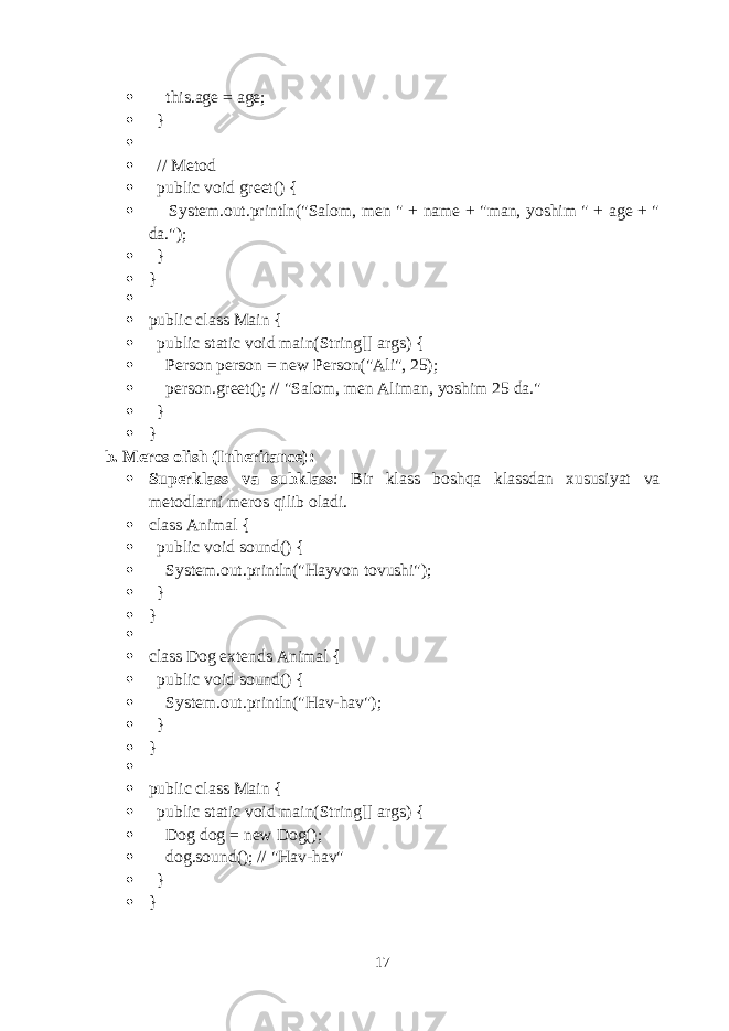  this.age = age;  }   // Metod  public void greet() {  System.out.println(&#34;Salom, men &#34; + name + &#34;man, yoshim &#34; + age + &#34; da.&#34;);  }  }   public class Main {  public static void main(String[] args) {  Person person = new Person(&#34;Ali&#34;, 25);  person.greet(); // &#34;Salom, men Aliman, yoshim 25 da.&#34;  }  } b. Meros olish (Inheritance) :  Superklass va subklass : Bir klass boshqa klassdan xususiyat va metodlarni meros qilib oladi.  class Animal {  public void sound() {  System.out.println(&#34;Hayvon tovushi&#34;);  }  }   class Dog extends Animal {  public void sound() {  System.out.println(&#34;Hav-hav&#34;);  }  }   public class Main {  public static void main(String[] args) {  Dog dog = new Dog();  dog.sound(); // &#34;Hav-hav&#34;  }  } 17 