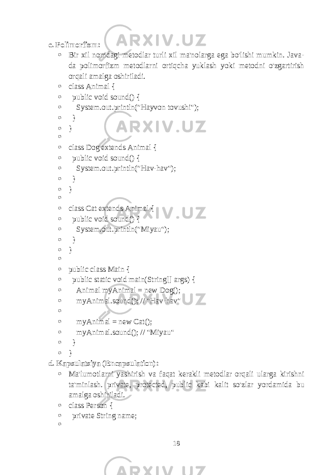 c. Polimorfizm :  Bir xil nomdagi metodlar turli xil ma&#39;nolarga ega bo&#39;lishi mumkin. Java- da polimorfizm metodlarni ortiqcha yuklash yoki metodni o&#39;zgartirish orqali amalga oshiriladi.  class Animal {  public void sound() {  System.out.println(&#34;Hayvon tovushi&#34;);  }  }   class Dog extends Animal {  public void sound() {  System.out.println(&#34;Hav-hav&#34;);  }  }   class Cat extends Animal {  public void sound() {  System.out.println(&#34;Miyau&#34;);  }  }   public class Main {  public static void main(String[] args) {  Animal myAnimal = new Dog();  myAnimal.sound(); // &#34;Hav-hav&#34;   myAnimal = new Cat();  myAnimal.sound(); // &#34;Miyau&#34;  }  } d. Kapsulatsiya (Encapsulation) :  Ma&#39;lumotlarni yashirish va faqat kerakli metodlar orqali ularga kirishni ta&#39;minlash. private , protected , public kabi kalit so&#39;zlar yordamida bu amalga oshiriladi.  class Person {  private String name;  18 