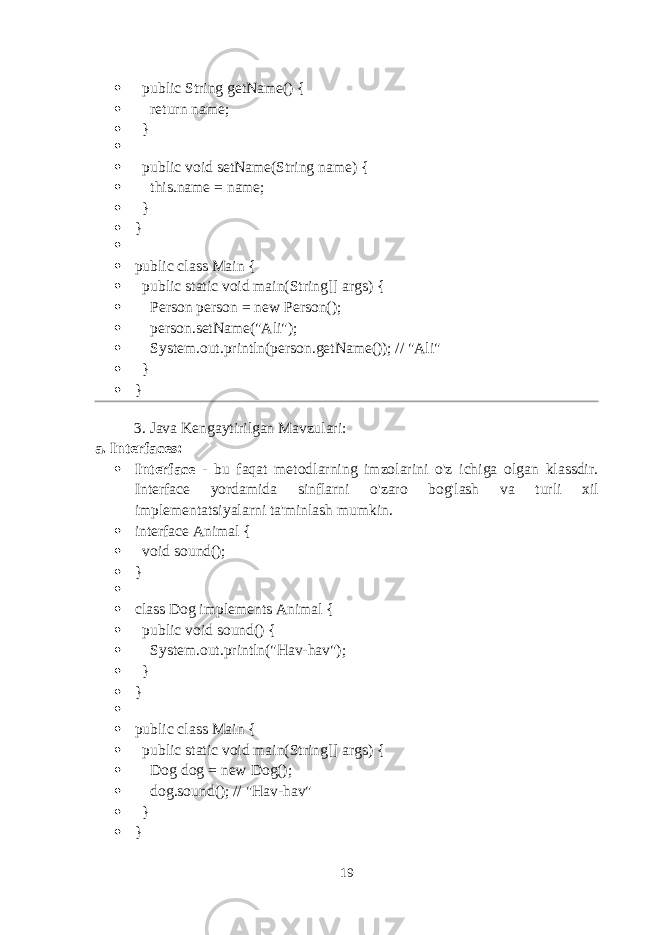  public String getName() {  return name;  }   public void setName(String name) {  this.name = name;  }  }   public class Main {  public static void main(String[] args) {  Person person = new Person();  person.setName(&#34;Ali&#34;);  System.out.println(person.getName()); // &#34;Ali&#34;  }  } 3. Java Kengaytirilgan Mavzulari : a. Interfaces :  Interface - bu faqat metodlarning imzolarini o&#39;z ichiga olgan klassdir. Interface yordamida sinflarni o&#39;zaro bog&#39;lash va turli xil implementatsiyalarni ta&#39;minlash mumkin.  interface Animal {  void sound();  }   class Dog implements Animal {  public void sound() {  System.out.println(&#34;Hav-hav&#34;);  }  }   public class Main {  public static void main(String[] args) {  Dog dog = new Dog();  dog.sound(); // &#34;Hav-hav&#34;  }  } 19 