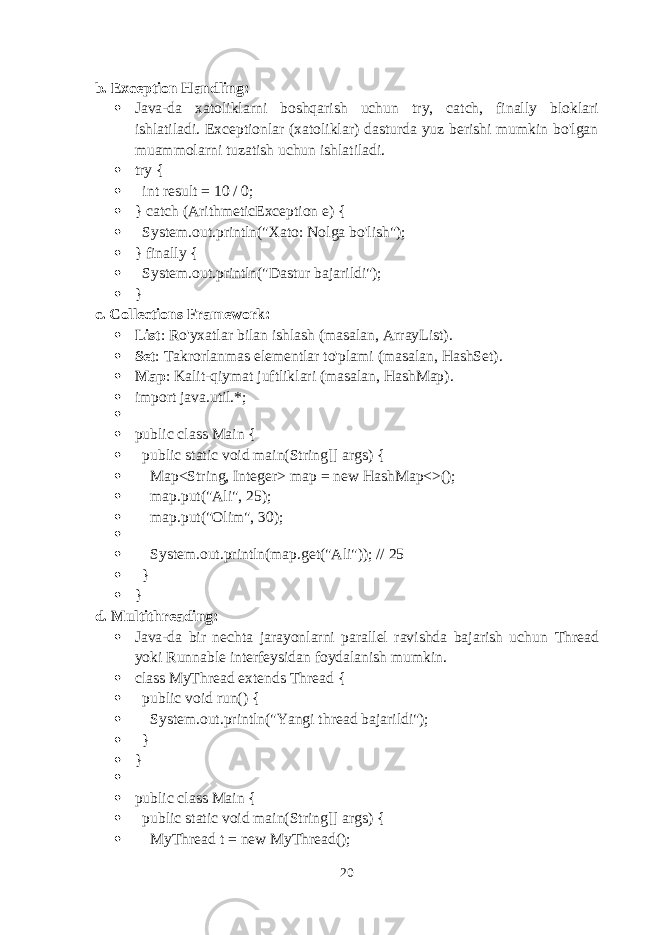 b. Exception Handling :  Java-da xatoliklarni boshqarish uchun try , catch , finally bloklari ishlatiladi. Exceptionlar (xatoliklar) dasturda yuz berishi mumkin bo&#39;lgan muammolarni tuzatish uchun ishlatiladi.  try {  int result = 10 / 0;  } catch (ArithmeticException e) {  System.out.println(&#34;Xato: Nolga bo&#39;lish&#34;);  } finally {  System.out.println(&#34;Dastur bajarildi&#34;);  } c. Collections Framework :  List : Ro&#39;yxatlar bilan ishlash (masalan, ArrayList ).  Set : Takrorlanmas elementlar to&#39;plami (masalan, HashSet ).  Map : Kalit-qiymat juftliklari (masalan, HashMap ).  import java.util.*;   public class Main {  public static void main(String[] args) {  Map<String, Integer> map = new HashMap<>();  map.put(&#34;Ali&#34;, 25);  map.put(&#34;Olim&#34;, 30);   System.out.println(map.get(&#34;Ali&#34;)); // 25  }  } d. Multithreading :  Java-da bir nechta jarayonlarni parallel ravishda bajarish uchun Thread yoki Runnable interfeysidan foydalanish mumkin.  class MyThread extends Thread {  public void run() {  System.out.println(&#34;Yangi thread bajarildi&#34;);  }  }   public class Main {  public static void main(String[] args) {  MyThread t = new MyThread(); 20 