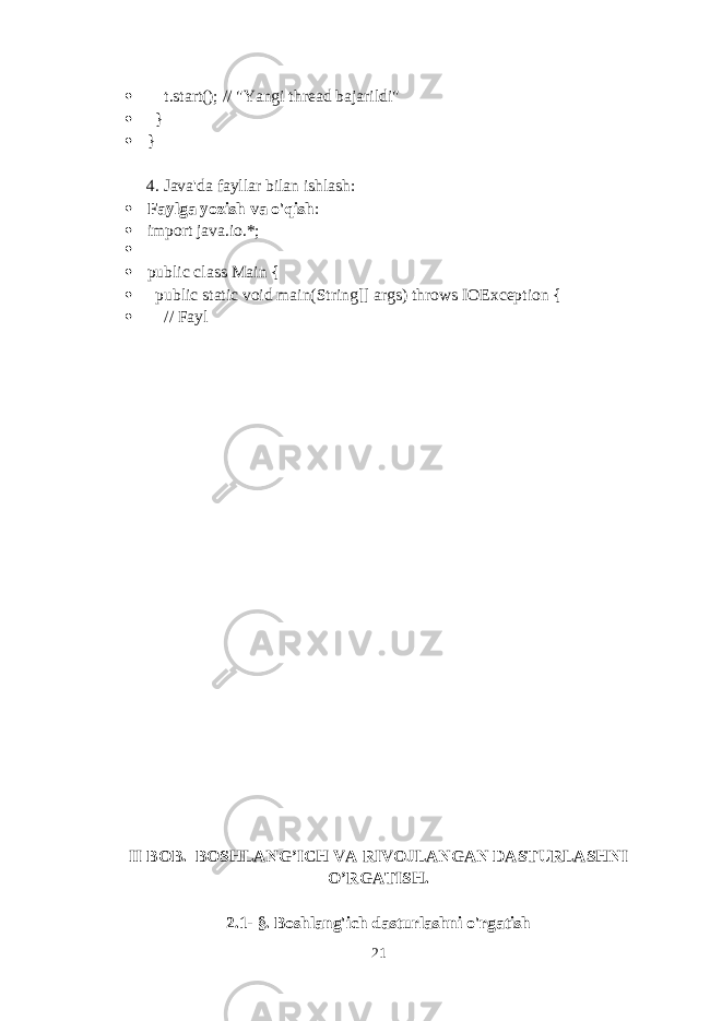  t.start(); // &#34;Yangi thread bajarildi&#34;  }  } 4. Java&#39;da fayllar bilan ishlash :  Faylga yozish va o&#39;qish :  import java.io.*;   public class Main {  public static void main(String[] args) throws IOException {  // Fayl II BOB. BOSHLANG’ICH VA RIVOJLANGAN DASTURLASHNI O’RGATIS H. 2.1- §. Boshlang&#39;ich dasturlashni o&#39;rgatish 21 