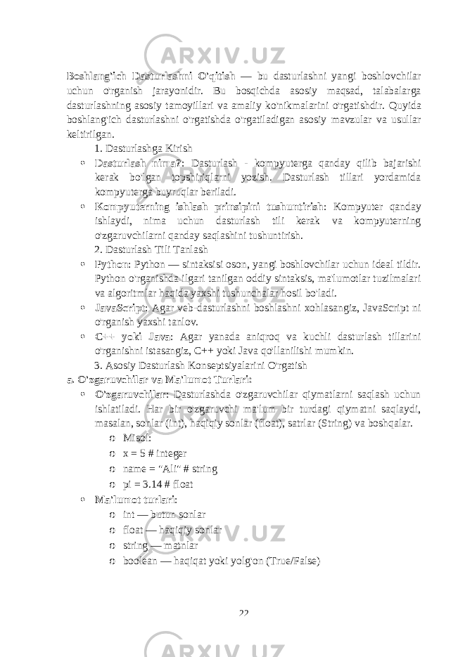 Boshlang&#39;ich Dasturlashni O&#39;qitish — bu dasturlashni yangi boshlovchilar uchun o&#39;rganish jarayonidir. Bu bosqichda asosiy maqsad, talabalarga dasturlashning asosiy tamoyillari va amaliy ko&#39;nikmalarini o&#39;rgatishdir. Quyida boshlang&#39;ich dasturlashni o&#39;rgatishda o&#39;rgatiladigan asosiy mavzular va usullar keltirilgan. 1. Dasturlashga Kirish  Dasturlash nima? : Dasturlash - kompyuterga qanday qilib bajarishi kerak bo&#39;lgan topshiriqlarni yozish. Dasturlash tillari yordamida kompyuterga buyruqlar beriladi.  Kompyuterning ishlash prinsipini tushuntirish : Kompyuter qanday ishlaydi, nima uchun dasturlash tili kerak va kompyuterning o&#39;zgaruvchilarni qanday saqlashini tushuntirish. 2. Dasturlash Tili Tanlash  Python : Python — sintaksisi oson, yangi boshlovchilar uchun ideal tildir. Python o&#39;rganishda ilgari tanilgan oddiy sintaksis, ma&#39;lumotlar tuzilmalari va algoritmlar haqida yaxshi tushunchalar hosil bo&#39;ladi.  JavaScript : Agar veb-dasturlashni boshlashni xohlasangiz, JavaScript ni o&#39;rganish yaxshi tanlov.  C++ yoki Java : Agar yanada aniqroq va kuchli dasturlash tillarini o&#39;rganishni istasangiz, C++ yoki Java qo&#39;llanilishi mumkin. 3. Asosiy Dasturlash Konseptsiyalarini O&#39;rgatish a. O&#39;zgaruvchilar va Ma&#39;lumot Turlari :  O&#39;zgaruvchilar : Dasturlashda o&#39;zgaruvchilar qiymatlarni saqlash uchun ishlatiladi. Har bir o&#39;zgaruvchi ma&#39;lum bir turdagi qiymatni saqlaydi, masalan, sonlar ( int ), haqiqiy sonlar ( float ), satrlar ( String ) va boshqalar. o Misol: o x = 5 # integer o name = &#34;Ali&#34; # string o pi = 3.14 # float  Ma&#39;lumot turlari : o int — butun sonlar o float — haqiqiy sonlar o string — matnlar o boolean — haqiqat yoki yolg&#39;on (True/False) 22 