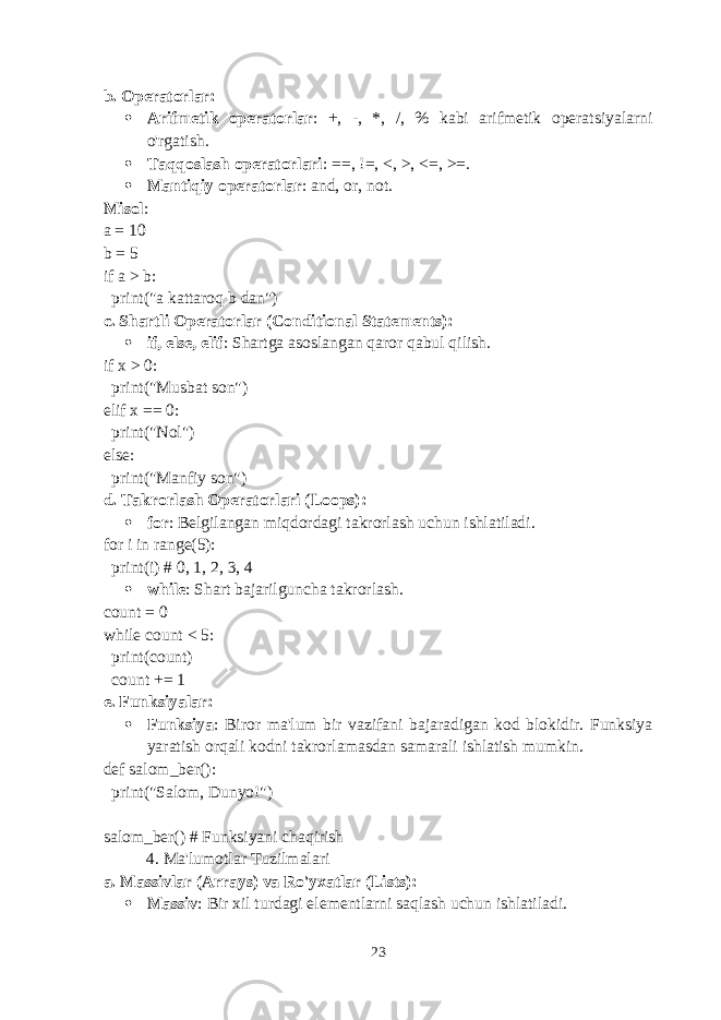 b. Operatorlar :  Arifmetik operatorlar : + , - , * , / , % kabi arifmetik operatsiyalarni o&#39;rgatish.  Taqqoslash operatorlari : == , != , < , > , <= , >= .  Mantiqiy operatorlar : and , or , not . Misol : a = 10 b = 5 if a > b: print(&#34;a kattaroq b dan&#34;) c. Shartli Operatorlar (Conditional Statements) :  if , else , elif : Shartga asoslangan qaror qabul qilish. if x > 0: print(&#34;Musbat son&#34;) elif x == 0: print(&#34;Nol&#34;) else: print(&#34;Manfiy son&#34;) d. Takrorlash Operatorlari (Loops) :  for : Belgilangan miqdordagi takrorlash uchun ishlatiladi. for i in range(5): print(i) # 0, 1, 2, 3, 4  while : Shart bajarilguncha takrorlash. count = 0 while count < 5: print(count) count += 1 e. Funksiyalar :  Funksiya : Biror ma&#39;lum bir vazifani bajaradigan kod blokidir. Funksiya yaratish orqali kodni takrorlamasdan samarali ishlatish mumkin. def salom_ber(): print(&#34;Salom, Dunyo!&#34;) salom_ber() # Funksiyani chaqirish 4. Ma&#39;lumotlar Tuzilmalari a. Massivlar (Arrays) va Ro&#39;yxatlar (Lists) :  Massiv : Bir xil turdagi elementlarni saqlash uchun ishlatiladi. 23 