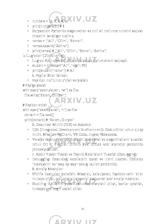  numbers = [1, 2, 3, 4, 5]  print(numbers[0]) # 1  Ro&#39;yxatlar : Python&#39;da o&#39;zgaruvchan va turli xil ma&#39;lumot turlarini saqlash imkonini beradigan tuzilma.  names = [&#34;Ali&#34;, &#34;Olim&#34;, &#34;Samar&#34;]  names.append(&#34;Zarina&#34;)  print(names) # [&#34;Ali&#34;, &#34;Olim&#34;, &#34;Samar&#34;, &#34;Zarina&#34;] b. Lug&#39;atlar (Dictionaries) :  Lug&#39;at : Kalit-qiymat juftliklari shaklida ma&#39;lumotlarni saqlaydi.  student = {&#34;name&#34;: &#34;Ali&#34;, &#34;age&#34;: 20}  print(student[&#34;name&#34;]) # Ali 5. Fayllar Bilan Ishlash :  Fayldan ma&#39;lumot o&#39;qish va yozish : # Faylga yozish with open(&#34;example.txt&#34;, &#34;w&#34;) as file: file.write(&#34;Salom, Dunyo!&#34;) # Fayldan o&#39;qish with open(&#34;example.txt&#34;, &#34;r&#34;) as file: content = file.read() print(content) # &#34;Salom, Dunyo!&#34; 6. Dasturlash Muhiti (IDE) va Asboblar  IDE (Integrated Development Environment) : Dasturchilar uchun qulay muhit. Misollar: PyCharm, VS Code, Jupyter Notebooks.  Versiya Boshqarish (Git) : Kodni boshqarish va o&#39;zgartirishlarni kuzatish uchun Git ni o&#39;rgatish. GitHub yoki GitLab kabi xizmatlar yordamida jamoaviy ishlash. 7. Kodni Yaxshi Yozish va Texnik Xatoliklarni Tuzatish (Debugging) :  Debugging : Dasturdagi xatoliklarni topish va ularni tuzatish. IDElarda &#34;breakpoint&#34; va &#34;step-by-step&#34; debug usullari yordamida. 8. Amaliy Mashqlar :  Kichik dasturlar yaratish : Masalan, kalkulyator, foydalanuvchi bilan muloqot qilish, ma&#39;lumotlar ro&#39;yxatini boshqarish kabi amaliy mashqlar.  Kodning tuzilishini yaxshilash : Kodni o&#39;qishli qilish, izohlar qo&#39;shish, funksiyalarni to&#39;g&#39;ri tashkil qilish. 24 