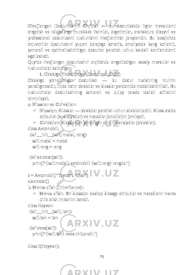 Rivojlangan Dasturlashni O&#39;qitish — bu dasturlashda ilg&#39;or mavzularni o&#39;rgatish va talabalarga murakkab tizimlar, algoritmlar, arxitektura dizayni va professional dasturlashni tushunishni rivojlantirish jarayonidir. Bu bosqichda o&#39;quvchilar dasturlashni yuqori darajaga ko&#39;tarib, amaliyotda keng ko&#39;lamli, samarali va optimallashtirilgan dasturlar yaratish uchun kerakli ko&#39;nikmalarni egallashadi. Quyida rivojlangan dasturlashni o&#39;qitishda o&#39;rgatiladigan asosiy mavzular va tushunchalar keltirilgan: 1. Ob&#39;ektga Yo&#39;naltirilgan Dasturlash (OOP) Ob&#39;ektga yo&#39;naltirilgan dasturlash — bu dastur tuzishning muhim paradigmasidir, unda tizim ob&#39;ektlar va klasslar yordamida modellashtiriladi. Bu tushunchalar dasturlashning samarali va qulay tarzda tashkil etilishini ta&#39;minlaydi. a. Klasslar va Ob&#39;ektlar :  Klasslar : Klasslar — ob&#39;ektlar yaratish uchun shablonlardir. Klass o&#39;zida atributlar (xususiyatlar) va metodlar (amallar)ni jamlaydi.  Ob&#39;ektlar : Klasslardan yaratilgan aniq instansiyalar (ob&#39;ektlar). class Avtomobil: def __init__(self, model, rang): self.model = model self.rang = rang def xarakter(self): print(f&#34;{self.model} avtomobili {self.rang} rangda.&#34;) a = Avtomobil(&#34;Toyota&#34;, &#34;qizil&#34;) a.xarakter() b. Meros olish (Inheritance) :  Meros olish : Bir klassdan boshqa klassga atributlar va metodlarni meros qilib olish imkonini beradi. class Hayvon: def __init__(self, ism): self.ism = ism def ovoz(self): print(f&#34;{self.ism} ovoz chiqaradi.&#34;) class It(Hayvon): 26 