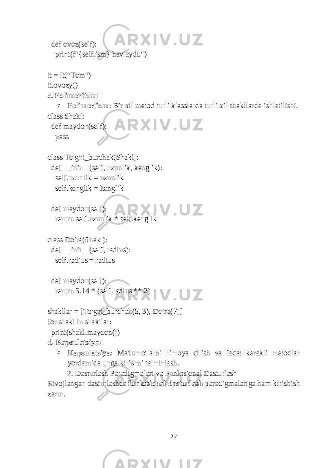  def ovoz(self): print(f&#34;{self.ism} havlaydi.&#34;) it = It(&#34;Tom&#34;) it.ovozy() c. Polimorfizm :  Polimorfizm : Bir xil metod turli klasslarda turli xil shakllarda ishlatilishi. class Shakl: def maydon(self): pass class To&#39;g&#39;ri_burchak(Shakl): def __init__(self, uzunlik, kenglik): self.uzunlik = uzunlik self.kenglik = kenglik def maydon(self): return self.uzunlik * self.kenglik class Doira(Shakl): def __init__(self, radius): self.radius = radius def maydon(self): return 3.14 * (self.radius ** 2) shakllar = [To&#39;g&#39;ri_burchak(5, 3), Doira(7)] for shakl in shakllar: print(shakl.maydon()) d. Kapsulatsiya :  Kapsulatsiya : Ma&#39;lumotlarni himoya qilish va faqat kerakli metodlar yordamida unga kirishni ta&#39;minlash. 2. Dasturlash Paradigmalari va Funktsional Dasturlash Rivojlangan dasturlashda funktsional dasturlash paradigmalariga ham kirishish zarur. 27 