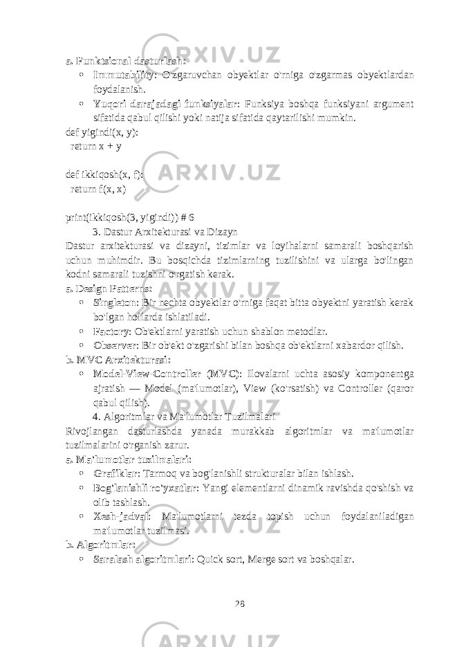 a. Funktsional dasturlash :  Immutability : O&#39;zgaruvchan obyektlar o&#39;rniga o&#39;zgarmas obyektlardan foydalanish.  Yuqori darajadagi funksiyalar : Funksiya boshqa funksiyani argument sifatida qabul qilishi yoki natija sifatida qaytarilishi mumkin. def yigindi(x, y): return x + y def ikkiqosh(x, f): return f(x, x) print(ikkiqosh(3, yigindi)) # 6 3. Dastur Arxitekturasi va Dizayn Dastur arxitekturasi va dizayni, tizimlar va loyihalarni samarali boshqarish uchun muhimdir. Bu bosqichda tizimlarning tuzilishini va ularga bo&#39;lingan kodni samarali tuzishni o&#39;rgatish kerak. a. Design Patterns :  Singleton : Bir nechta obyektlar o&#39;rniga faqat bitta obyektni yaratish kerak bo&#39;lgan hollarda ishlatiladi.  Factory : Ob&#39;ektlarni yaratish uchun shablon metodlar.  Observer : Bir ob&#39;ekt o&#39;zgarishi bilan boshqa ob&#39;ektlarni xabardor qilish. b. MVC Arxitekturasi :  Model-View-Controller (MVC) : Ilovalarni uchta asosiy komponentga ajratish — Model (ma&#39;lumotlar), View (ko&#39;rsatish) va Controller (qaror qabul qilish). 4. Algoritmlar va Ma&#39;lumotlar Tuzilmalari Rivojlangan dasturlashda yanada murakkab algoritmlar va ma&#39;lumotlar tuzilmalarini o&#39;rganish zarur. a. Ma&#39;lumotlar tuzilmalari :  Grafiklar : Tarmoq va bog&#39;lanishli strukturalar bilan ishlash.  Bog&#39;lanishli ro&#39;yxatlar : Yangi elementlarni dinamik ravishda qo&#39;shish va olib tashlash.  Xesh-jadval : Ma&#39;lumotlarni tezda topish uchun foydalaniladigan ma&#39;lumotlar tuzilmasi. b. Algoritmlar :  Saralash algoritmlari : Quick sort, Merge sort va boshqalar. 28 