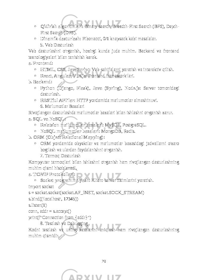  Qidirish algoritmlari : Binary search, Breadth-First Search (BFS), Depth- First Search (DFS).  Dinamik dasturlash : Fibonacci, 0/1 knapsack kabi masalalar. 5. Veb Dasturlash Veb dasturlashni o&#39;rganish, hozirgi kunda juda muhim. Backend va frontend texnologiyalari bilan tanishish kerak. a. Frontend :  HTML, CSS, JavaScript : Veb-sahifalarni yaratish va interaktiv qilish.  React, Angular, Vue.js : Frontend framework&#39;lari. b. Backend :  Python (Django, Flask) , Java (Spring) , Node.js : Server tomonidagi dasturlash.  RESTful API&#39;lar : HTTP yordamida ma&#39;lumotlar almashinuvi. 6. Ma&#39;lumotlar Bazalari Rivojlangan dasturlashda ma&#39;lumotlar bazalari bilan ishlashni o&#39;rganish zarur. a. SQL va NoSQL :  Relatsion ma&#39;lumotlar bazalari : MySQL, PostgreSQL.  NoSQL ma&#39;lumotlar bazalari : MongoDB, Redis. b. ORM (Object Relational Mapping) :  ORM yordamida obyektlar va ma&#39;lumotlar bazasidagi jadvallarni o&#39;zaro bog&#39;lash va ulardan foydalanishni o&#39;rganish. 7. Tarmoq Dasturlash Kompyuter tarmoqlari bilan ishlashni o&#39;rganish ham rivojlangan dasturlashning muhim qismi hisoblanadi. a. TCP/IP Protokollari :  Socket programmalyash : Klient-server tizimlarini yaratish. import socket s = socket.socket(socket.AF_INET, socket.SOCK_STREAM) s.bind((&#39;localhost&#39;, 12345)) s.listen(1) conn, addr = s.accept() print(f&#34;Connection from {addr}&#34;) 8. Testlash va Debugging Kodni testlash va uning xatolarini aniqlash ham rivojlangan dasturlashning muhim qismidir. 29 