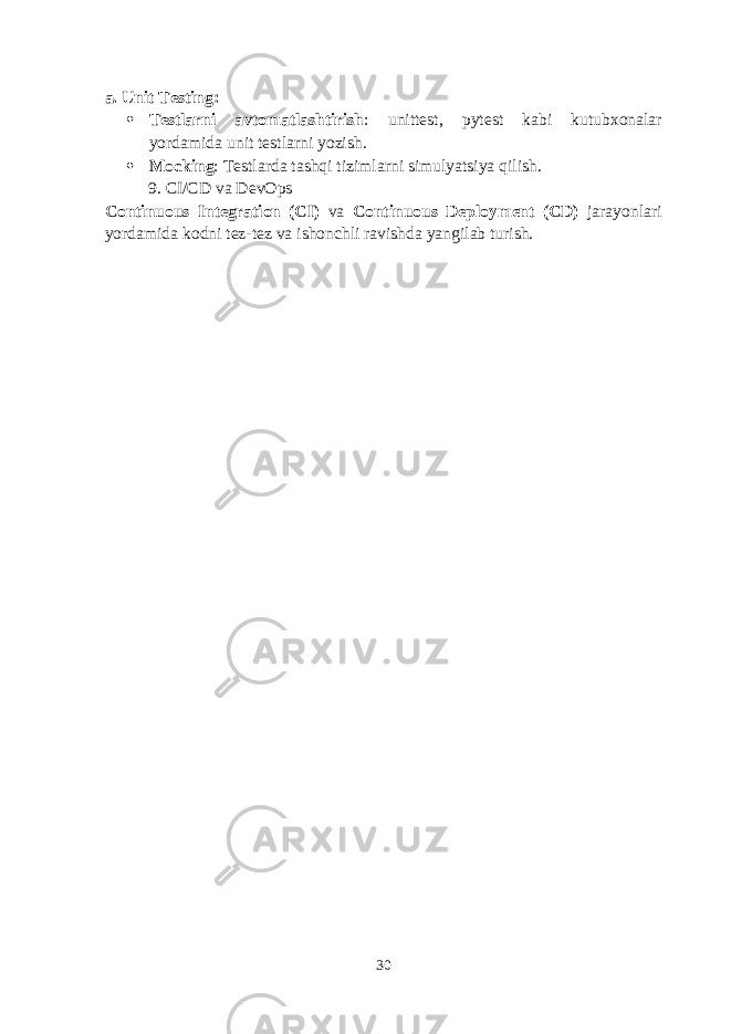 a. Unit Testing :  Testlarni avtomatlashtirish : unittest , pytest kabi kutubxonalar yordamida unit testlarni yozish.  Mocking : Testlarda tashqi tizimlarni simulyatsiya qilish. 9. CI/CD va DevOps Continuous Integration (CI) va Continuous Deployment (CD) jarayonlari yordamida kodni tez-tez va ishonchli ravishda yangilab turish. 30 