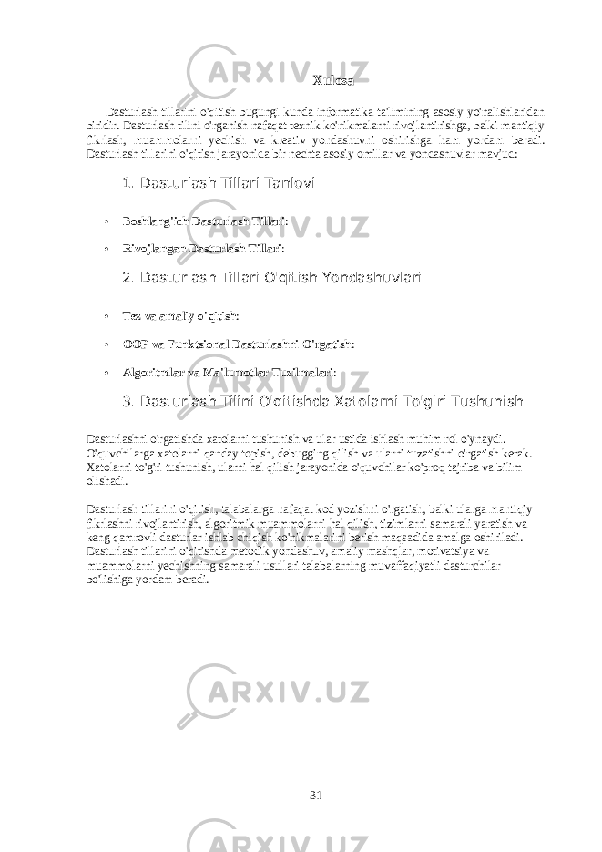 Xulosa Dasturlash tillarini o&#39;qitish bugungi kunda informatika ta&#39;limining asosiy yo&#39;nalishlaridan biridir. Dasturlash tilini o&#39;rganish nafaqat texnik ko&#39;nikmalarni rivojlantirishga, balki mantiqiy fikrlash, muammolarni yechish va kreativ yondashuvni oshirishga ham yordam beradi. Dasturlash tillarini o&#39;qitish jarayonida bir nechta asosiy omillar va yondashuvlar mavjud: 1. Dasturlash Tillari Tanlovi  Boshlang&#39;ich Dasturlash Tillari :  Rivojlangan Dasturlash Tillari : 2. Dasturlash Tillari O&#39;qitish Yondashuvlari  Tez va amaliy o&#39;qitish :  OOP va Funktsional Dasturlashni O&#39;rgatish :  Algoritmlar va Ma&#39;lumotlar Tuzilmalari : 3 . Dasturlash Tilini O&#39;qitishda Xatolarni To&#39;g&#39;ri Tushunish Dasturlashni o&#39;rgatishda xatolarni tushunish va ular ustida ishlash muhim rol o&#39;ynaydi. O&#39;quvchilarga xatolarni qanday topish, debugging qilish va ularni tuzatishni o&#39;rgatish kerak. Xatolarni to&#39;g&#39;ri tushunish, ularni hal qilish jarayonida o&#39;quvchilar ko&#39;proq tajriba va bilim olishadi. Dasturlash tillarini o&#39;qitish, talabalarga nafaqat kod yozishni o&#39;rgatish, balki ularga mantiqiy fikrlashni rivojlantirish, algoritmik muammolarni hal qilish, tizimlarni samarali yaratish va keng qamrovli dasturlar ishlab chiqish ko&#39;nikmalarini berish maqsadida amalga oshiriladi. Dasturlash tillarini o&#39;qitishda metodik yondashuv, amaliy mashqlar, motivatsiya va muammolarni yechishning samarali usullari talabalarning muvaffaqiyatli dasturchilar bo&#39;lishiga yordam beradi. 31 