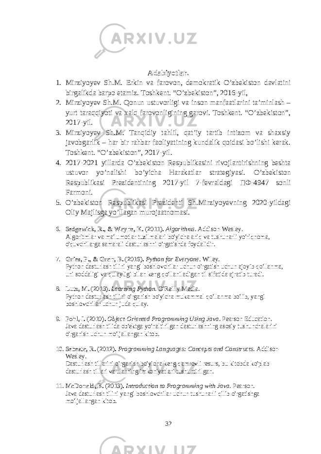 Adabiyotlar. 1. Mirziyoyev Sh.M. Erkin va farovon, demokratik O’zbekiston davlatini birgalikda barpo etamiz. Toshkent . “ O ’ zbekiston ”, 2016- yil , 2. Mirziyoyev Sh.M. Qonun ustuvorligi va inson manfaatlarini ta’minlash – yurt taraqqiyoti va xalq farovonligining garovi. Toshkent. “O’zbekiston”, 2017 - yil . 3. Mirziyoyev Sh.M. Tanqidiy tahlil, qat’iy tartib intizom va shaxsiy javobgarlik – har bir rahbar faoliyatining kundalik qoidasi bo’lishi kerak. Toshkent. “O’zbekiston”, 2017 - yil. 4. 2017-2021 yillarda O’zbekiston Respublikasini rivojlantirishning beshta ustuvor yo’nalishi bo’yicha Harakatlar strategiyasi. O’zbekiston Respublikasi Prezidentining 2017-yil 7-fevraldagi ПФ-4947 sonli Farmoni. 5. O’zbekiston Respublikasi Prezidenti Sh.Mirziyoyevning 2020-yildagi Oliy Majlisga yo’llagan murojaatnomasi. 6. Sedgewick, R., & Wayne, K. (2011). Algorithms . Addison-Wesley. Algoritmlar va ma&#39;lumotlar tuzilmalari bo&#39;yicha aniq va tushunarli yo&#39;riqnoma, o&#39;quvchilarga samarali dasturlashni o&#39;rgatishda foydalidir. 7. Gries, P., & Gran, B. (2016). Python for Everyone . Wiley. Python dasturlash tilini yangi boshlovchilar uchun o&#39;rgatish uchun ajoyib qo&#39;llanma, uni soddaligi va qulayligi bilan keng qo&#39;llaniladigan til sifatida ajratib turadi. 8. Lutz, M. (2013). Learning Python . O&#39;Reilly Media. Python dasturlash tilini o&#39;rganish bo&#39;yicha mukammal qo&#39;llanma bo&#39;lib, yangi boshlovchilar uchun juda qulay. 9. Pohl, I. (2010). Object-Oriented Programming Using Java . Pearson Education. Java dasturlash tilida ob&#39;ektga yo&#39;naltirilgan dasturlashning asosiy tushunchalarini o&#39;rganish uchun mo&#39;ljallangan kitob. 10. Sebesta, R. (2012). Programming Languages: Concepts and Constructs . Addison- Wesley. Dasturlash tillarini o&#39;rganish bo&#39;yicha keng qamrovli resurs, bu kitobda ko&#39;plab dasturlash tillari va ularning imkoniyatlari tushuntirilgan. 11. McDonald, B. (2013). Introduction to Programming with Java . Pearson. Java dasturlash tilini yangi boshlovchilar uchun tushunarli qilib o&#39;rgatishga mo&#39;ljallangan kitob. 32 