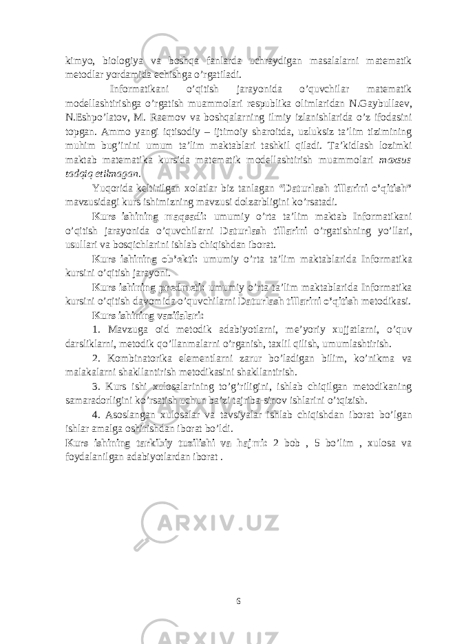 kimyo, biologiya va boshqa fanlarda uchraydigan masalalarni matematik metodlar yordamida echishga o’rgatiladi. Informatikani o’qitish jarayonida o’quvchilar matematik modellashtirishga o’rgatish muammolari respublika olimlaridan N.G а ybull ае v, N.Eshpo’latov, M. Ra е mov va boshqalarning ilmiy izlanishlarida o’z ifodasini topgan. Ammo yangi iqtisodiy – ijtimoiy sharoitda, uzluksiz ta’lim tizimining muhim bug’inini umum t а ’lim m а kt а bl а ri tashkil qiladi. Ta’kidlash lozimki m а kt а b matematika kursida matematik modellashtirish muammolari maxsus tadqiq etilmagan . Yuqorida keltirilgan xolatlar biz tanlagan “ Daturlash tillarini o’qitish” mavzusidagi kurs ishimizning mavzusi dolzarbligini ko’rsatadi. Kurs ishining maqsadi: umumiy o’rt а t а ’lim m а kt а b Informatikani o’qitish jarayonida o’quvchilarni Daturlash tillarini o’rgatishning yo’llari, usullari va bosqichlarini ishlab chiqishdan iborat. Kurs ishining ob’ekti: umumiy o’rt а t а ’lim m а kt а bl а rid а Informatika kursini o’qitish jarayoni. Kurs ishining predmeti: umumiy o’rt а t а ’lim m а kt а bl а rid а Informatika kursini o’qitish d а v о mid а o’quvchilarni Daturlash tillarini o’qitish metodikasi. Kurs ishining vazifalari: 1. Mavzuga oid metodik adabiyotlarni, m е ’yoriy xujjatlarni, o’quv darsliklarni, metodik qo’llanmalarni o’rganish, taxlil qilish, umumlashtirish. 2. Kombinatorika elementlarni zarur bo’ladigan bilim, ko’nikma va malakalarni shakllantirish metodikasini sh а kll а ntirish. 3. Kurs ishi х ul о s а l а rining to’g’riligini, ishlab chiqilgan metodikaning samaradorligini ko’rs а tish uchun b а ’zi tajriba-sinov ishlarini o’tqizish. 4. А soslangan xulosalar va tavsiyalar ishlab chiqishd а n ib о r а t bo’lg а n ishl а r а m а lg а о shirishd а n ib о r а t bo’ldi. Kurs ishining tarkibiy tuzilishi va hajmi: 2 bob , 5 bo’lim , xulosa va foydalanilgan adabiyotlardan iborat . 6 