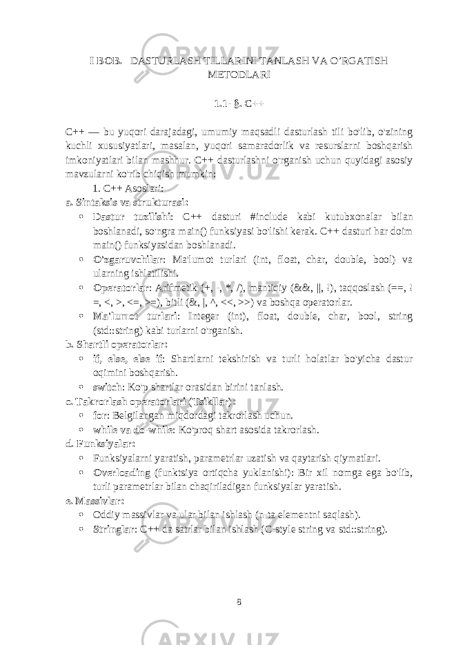 I BOB. DASTURLASH TILLARINI TANLASH VA O’RGATISH METODLARI 1.1 - §. C++ C++ — bu yuqori darajadagi, umumiy maqsadli dasturlash tili bo&#39;lib, o&#39;zining kuchli xususiyatlari, masalan, yuqori samaradorlik va resurslarni boshqarish imkoniyatlari bilan mashhur. C++ dasturlashni o&#39;rganish uchun quyidagi asosiy mavzularni ko&#39;rib chiqish mumkin: 1. C++ Asoslari: a. Sintaksis va strukturasi :  Dastur tuzilishi : C++ dasturi #include kabi kutubxonalar bilan boshlanadi, so&#39;ngra main() funksiyasi bo&#39;lishi kerak. C++ dasturi har doim main() funksiyasidan boshlanadi.  O&#39;zgaruvchilar : Ma&#39;lumot turlari (int, float, char, double, bool) va ularning ishlatilishi.  Operatorlar : Arifmetik ( + , - , * , / ), mantiqiy ( && , || , ! ), taqqoslash ( == , ! = , < , > , <= , >= ), bitli ( & , | , ^ , << , >> ) va boshqa operatorlar.  Ma&#39;lumot turlari : Integer ( int ), float, double, char, bool, string (std::string) kabi turlarni o&#39;rganish. b. Shartli operatorlar :  if , else , else if : Shartlarni tekshirish va turli holatlar bo&#39;yicha dastur oqimini boshqarish.  switch : Ko&#39;p shartlar orasidan birini tanlash. c. Takrorlash operatorlari (Tsikllar) :  for : Belgilangan miqdordagi takrorlash uchun.  while va do-while : Ko&#39;proq shart asosida takrorlash. d. Funksiyalar :  Funksiyalarni yaratish, parametrlar uzatish va qaytarish qiymatlari.  Overloading (funktsiya ortiqcha yuklanishi): Bir xil nomga ega bo&#39;lib, turli parametrlar bilan chaqiriladigan funksiyalar yaratish. e. Massivlar :  Oddiy massivlar va ular bilan ishlash (n-ta elementni saqlash).  Stringlar : C++ da satrlar bilan ishlash (C-style string va std::string ). 8 