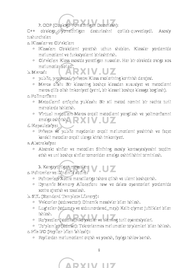 2. OOP (Ob&#39;ektga Yo&#39;naltirilgan Dasturlash) : C++ ob&#39;ektga yo&#39;naltirilgan dasturlashni qo&#39;llab-quvvatlaydi. Asosiy tushunchalar: a. Klasslar va Ob&#39;ektlar :  Klasslar : Ob&#39;ektlarni yaratish uchun shablon. Klasslar yordamida ma&#39;lumotlarni va funksiyalarni birlashtirish.  Ob&#39;ektlar : Klass asosida yaratilgan nusxalar. Har bir ob&#39;ektda o&#39;ziga xos ma&#39;lumotlar bo&#39;ladi. b. Merosi :  public , protected , private : Klass a&#39;zolarining ko&#39;rinish darajasi.  Meros olish : Bir klassning boshqa klassdan xususiyat va metodlarni meros qilib olish imkoniyati (ya&#39;ni, bir klassni boshqa klassga bog&#39;lash). c. Polimorfizm :  Metodlarni ortiqcha yuklash : Bir xil metod nomini bir nechta turli ma&#39;nolarda ishlatish.  Virtual metodlar : Meros orqali metodlarni yangilash va polimorfizmni amalga oshirish. d. Kapsulatsiya :  Private va public maydonlar orqali ma&#39;lumotlarni yashirish va faqat kerakli metodlar orqali ularga kirish imkoniyati. e. Abstraksiya :  Abstrakt sinflar va metodlar: Sinfning asosiy kontseptsiyasini taqdim etish va uni boshqa sinflar tomonidan amalga oshirilishini ta&#39;minlash. 3. Kengaytirilgan mavzular : a. Pointerlar va Dinamik xotira :  Pointerlar : Xotira manzillariga ishora qilish va ularni boshqarish.  Dynamic Memory Allocation : new va delete operatorlari yordamida xotira ajratish va tozalash. b. STL (Standard Template Library) :  Vektorlar ( std::vector ): Dinamik massivlar bilan ishlash.  Lug&#39;atlar ( std::map va std::unordered_map ): Kalit-qiymat juftliklari bilan ishlash.  Ro&#39;yxatlar ( std::list ): Ro&#39;yxatlar va ularning turli operatsiyalari.  To&#39;plamlar ( std::set ): Takrorlanmas ma&#39;lumotlar to&#39;plamlari bilan ishlash. c. File I/O (Fayllar bilan ishlash) :  Fayllardan ma&#39;lumotlarni o&#39;qish va yozish, faylga ishlov berish. 9 