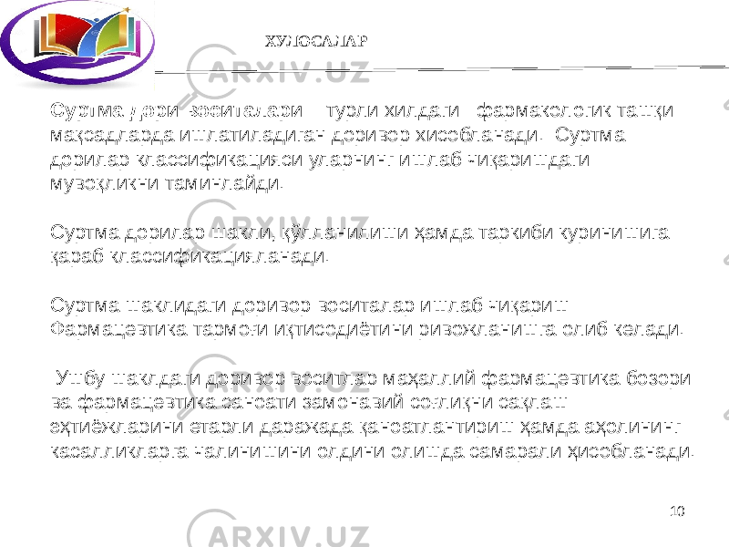 10 Суртма дори воситалари – турли хилдаги фармакологик ташқи мақсадларда ишлатиладиган доривор хисобланади. Суртма дорилар классификацияси уларнинг ишлаб чиқаришдаги мувоқликни таминлайди. Суртма дорилар шакли, қўлланилиши ҳамда таркиби куринишига қараб классификацияланади. Суртма шаклидаги доривор воситалар ишлаб чиқариш Фармацевтика тармоғи иқтисодиётини ривожланишга олиб келади. Ушбу шаклдаги доривор воситлар маҳаллий фармацевтика бозори ва фармацевтика саноати замонавий соғлиқни сақлаш эҳтиёжларини етарли даражада қаноатлантириш ҳамда аҳолининг касалликларга чалинишини олдини олишда самарали ҳисобланади. ХУЛОСАЛАР 