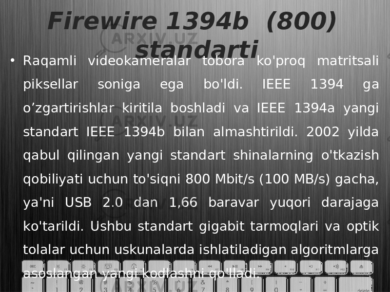 Firewire 1394b (800) standarti • Raqamli videokameralar tobora ko&#39;proq matritsali piksellar soniga ega bo&#39;ldi. IEEE 1394 ga o’zgartirishlar kiritila boshladi va IEEE 1394a yangi standart IEEE 1394b bilan almashtirildi. 2002 yilda qabul qilingan yangi standart shinalarning o&#39;tkazish qobiliyati uchun to&#39;siqni 800 Mbit/s (100 MB/s) gacha, ya&#39;ni USB 2.0 dan 1,66 baravar yuqori darajaga ko&#39;tarildi. Ushbu standart gigabit tarmoqlari va optik tolalar uchun uskunalarda ishlatiladigan algoritmlarga asoslangan yangi kodlashni qo&#39;lladi. 